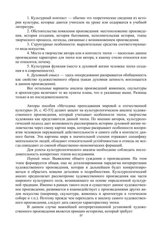 37
1. Культурный контекст — обычно это теоретические сведения из исто-
рии культуры, которые даются учителем на уроке или содержатся в учебной
литературе.
2. Обстоятельства появления произведения: местоположение произведе-
ния, история создания, история бытования, исполнительская история, этапы
творческого процесса, легенды, связанные с возникновением произведения.
3. Структурные особенности: выразительные средства соответствующе-
го вида искусства.
4. Место в творчестве автора или в контексте эпохи — насколько данное
произведение характерно для эпохи или автора, к какому стилю относится или
не относится, почему.
5. Культурная функция (место в духовной жизни человека эпохи созда-
ния и в современности).
6. Духовный смысл — здесь опосредованно раскрывается обобщенность
как свойство художественного образа (какая духовная ценность воплощается
в данном произведении).
Все остальные варианты анализа произведений живописи, скульптуры
и архитектуры включают те же пункты плана, что и указанные выше. Разница
только в их последовательности.
Авторы пособия «Методика преподавания мировой и отечественной
культуры» [6, с. 42-53] делают акцент на культурологическом анализе художе-
ственного произведения, который учитывает особенности эпохи, творчества
художника как представителя данной эпохи. По мнению авторов, культуроло-
гический подход дает возможность рассматривать историю духовной жизни че-
ловечества через смену картин мира, которые раскрывают особенности воспри-
ятия человеком окружающей действительности и самого себя в контексте дан-
ного бытия. Эти картины мира в значительной степени отражают специфику
ментальности людей, обладают относительной устойчивостью и отнюдь не все-
гда совпадают со сменой общественно-экономических формаций.
Для успеха культурологического анализа необходимо соблюдать после-
довательность конкретных этапов исследования.
Первый этап. Выявление общего суждения о произведении. На этом
этапе формируется общая, еще не детализированная парадигма интерпретации
художественного произведения, которая в дальнейшем будет конкретизиро-
ваться и обрастать новыми деталями и подробностями. Культурологический
анализ предполагает рассмотрение художественного произведения как части
широкого культурного поля, возникающего на основе определенной культур-
ной традиции. Именно в рамках такого поля и существует данное художествен-
ное произведение, развивается и взаимодействует с произведениями других ви-
дов искусства (например, скульптура, живопись и архитектура в готическом
соборе и т.п.). Поэтому прежде чем переходить к анализу самого художествен-
ного произведения, следует дать сжатую характеристику эпохи.
В данном случае важнейшей интерпретационной установкой художе-
ственного произведения является принцип историзма, который требует:
 