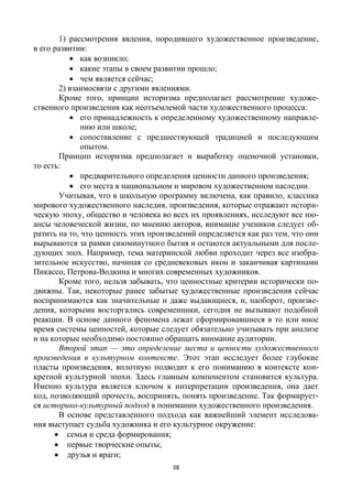 38
1) рассмотрения явления, породившего художественное произведение,
в его развитии:
 как возникло;
 какие этапы в своем развитии прошло;
 чем является сейчас;
2) взаимосвязи с другими явлениями.
Кроме того, принцип историзма предполагает рассмотрение художе-
ственного произведения как неотъемлемой части художественного процесса:
 его принадлежность к определенному художественному направле-
нию или школе;
 сопоставление с предшествующей традицией и последующим
опытом.
Принцип историзма предполагает и выработку оценочной установки,
то есть:
 предварительного определения ценности данного произведения;
 его места в национальном и мировом художественном наследии.
Учитывая, что в школьную программу включена, как правило, классика
мирового художественного наследия, произведения, которые отражают истори-
ческую эпоху, общество и человека во всех их проявлениях, исследуют все ню-
ансы человеческой жизни, по мнению авторов, внимание учеников следует об-
ратить на то, что ценность этих произведений определяется как раз тем, что они
вырываются за рамки сиюминутного бытия и остаются актуальными для после-
дующих эпох. Например, тема материнской любви проходит через все изобра-
зительное искусство, начиная со средневековых икон и заканчивая картинами
Пикассо, Петрова-Водкина и многих современных художников.
Кроме того, нельзя забывать, что ценностные критерии исторически по-
движны. Так, некоторые ранее забытые художественные произведения сейчас
воспринимаются как значительные и даже выдающиеся, и, наоборот, произве-
дения, которыми восторгались современники, сегодня не вызывают подобной
реакции. В основе данного феномена лежат сформировавшиеся в то или иное
время системы ценностей, которые следует обязательно учитывать при анализе
и на которые необходимо постоянно обращать внимание аудитории.
Второй этап — это определение места и ценности художественного
произведения в культурном контексте. Этот этап исследует более глубокие
пласты произведения, вплотную подводит к его пониманию в контексте кон-
кретной культурной эпохи. Здесь главным компонентом становится культура.
Именно культура является ключом к интерпретации произведения, она дает
код, позволяющий прочесть, воспринять, понять произведение. Так формирует-
ся историко-культурный подход в понимании художественного произведения.
В основе представленного подхода как важнейший элемент исследова-
ния выступает судьба художника и его культурное окружение:
 семья и среда формирования;
 первые творческие опыты;
 друзья и враги;
 