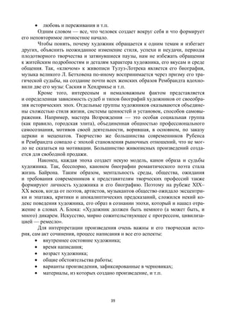 39
 любовь и переживания и т.п.
Одним словом — все, что человек создает вокруг себя и что формирует
его неповторимое личностное начало.
Чтобы понять, почему художник обращается к одним темам и избегает
других, объяснить неожиданное изменение стиля, успехи и неудачи, периоды
плодотворного творчества и затянувшиеся паузы, нам не избежать обращения
к житейским подробностям и деталям характера художника, его вкусам и среде
общения. Так, «ключом» к живописи Тулуз-Лотрека является его биография,
музыка великого Л. Бетховена по-иному воспринимается через призму его тра-
гической судьбы, на создание почти всех женских образов Рембрандта вдохно-
вили две его музы: Саския и Хендрикье и т.п.
Кроме того, интересным и немаловажным фактом представляется
и определенная зависимость судеб и типов биографий художников от своеобра-
зия исторических эпох. Отдельные группы художников оказываются объедине-
ны схожестью стиля жизни, системы ценностей и установок, способов самовы-
ражения. Например, мастера Возрождения — это особая социальная группа
(как правило, городская элита), объединенная общностью профессионального
самосознания, мотивов своей деятельности, ворившая, в основном, по заказу
церкви и меценатов. Творчество же большинства современников Рубенса
и Рембрандта совпало с эпохой становления рыночных отношений, что не мог-
ло не сказаться на мотивации. Большинство живописных произведений созда-
ется для свободной продажи.
Наконец, каждая эпоха создает некую модель, канон образа и судьбы
художника. Так, бесспорно, каноном биографии романтического поэта стала
жизнь Байрона. Таким образом, ментальность среды, общества, ожидания
и требования современников к представителям творческих профессий также
формируют личность художника и его биографию. Поэтому на рубеже XIX–
ХХ веков, когда от поэтов, артистов, музыкантов общество ожидало эксцентри-
ки и эпатажа, критики и апокалиптических предсказаний, сложился некий ко-
декс поведения художника, его образ в сознании эпохи, который и нашел отра-
жение в словах А. Блока: «Художник должен быть немного (а может быть, и
много) дикарем. Искусство, мирно сожительствующее с прогрессом, цивилиза-
цией — ремесло».
Для интерпретации произведения очень важны и его творческая исто-
рия, сам акт сочинения, процесс написания и все его аспекты:
 внутреннее состояние художника;
 время написания;
 возраст художника;
 общие обстоятельства работы;
 варианты произведения, зафиксированные в черновиках;
 материалы, из которых создано произведение, и т.п.
 