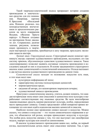 40
Такой творческо-генетический подход превращает историю создания
произведения в замечатель-
ное средство для его понима-
ния. Например, картина
К. Брюллова «Последний
день Помпеи» родилась под
непосредственным впечатле-
нием от археологических рас-
копок на месте извержения
Везувия, «Явление Христа
народу» А. Иванов создавал
на протяжении более двадца-
ти лет. Сохранились десятки
эскизов, рисунков, позволя-
ющих проникнуть в творче-
скую мастерскую художника, приобщиться к акту творения, проследить эволю-
цию замысла мастера.
Третий этап. Структурный анализ. Структурный анализ помогает про-
никнуть внутрь строения художественного произведения, исследовать его как
систему приемов, обусловленную единством художественного замысла. Такое
«анатомирование» позволяет выявить составные элементы произведения и ис-
следовать каждый из них в отдельности. В основе традиционного структурного
анализа лежат семиотический и стилистический компоненты. Отсюда вытекают
и два метода анализа художественного произведения на данном этапе.
Семиотический анализ исходит из положения: искусство есть язык,
и этот язык несет нам:
 культурную информацию об эпохе;
 характеристику системы господствующих ценностей;
 мировоззренческое кредо;
 сведения об авторе, его неповторимом творческом почерке;
 художественный замысел произведения.
Приступая к семиотическому анализу, учитель должен помнить, что каж-
дая историческая эпоха имеет свое смысловое и ценностное поле культуры и вы-
рабатывает соответствующие ему языковые средства. Во всем многообразии
знаково-языковых средств, какими располагает культура, особое, определяющее
место принадлежит символу. Символ представляет собой конкретно-зримое во-
площение тех или иных идей и идеалов как высших ценностей и смыслов.
Наиболее полное свое проявление символ находит в искусстве. Можно
сказать, что символ в искусстве — это эталон символического выражения в це-
лом, что объясняется той ролью, которая принадлежит искусству в культуре.
Эта особая роль искусства связана с тем, что оно выступает как своеобразная
модель, портрет культуры или способ ее самопознания.
В анализе художественного произведения важно все, любая, на первый
взгляд, малозначительная деталь имеет свое смысловое значение. Так, в хри-
 