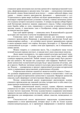 41
стианском храме воплощена вся система ценностей и миропредставлений чело-
века, сформировавшаяся в средние века. Сам храм — уменьшенное повторение
Вселенной, символ Божественной воли (купол — символ небесной сферы, само
здание — символ земного пространства, фундамент — преисподняя и т.д.).
Устремленность храма вверх особенно наглядно проявляющаяся в готике, сим-
волизирует мировоззренческие установки человека, главные жизненные ценно-
сти и идеалы которого находятся в вышине. А химеры на крыше собора Париж-
ской Богоматери являются знаками сакрального смысла. Собор олицетворяет
идею борьбы добра со злом, отраженную в соседстве устремленного к Богу
массива здания, и таинственно злых и безобразных химер, примостившихся
на каждом выступе храма.
Еще один яркий пример — символика света. В византийской и русской
культурах свет выступал в качестве модификации прекрасного.
Символика цвета имеет огромное значение для понимания художе-
ственного произведения. Например, в древнерусской архитектуре белый цвет
символизировал свободу — не случайно около пятисот древнерусских городов
в своем названии имеют этот корень: Белгород, Белозерск и т.д. Красный цвет
в византийской культуре — символ огня (как карающего, так и очищающего),
символ жизни.
Можно говорить и о символике жеста. Так, в индийском танце только
позиций пальцев порядка шестисот, и каждая несет свою смысловую нагрузку.
Далее важно подчеркнуть, что ядром всякой культуры выступают поня-
тия ценности и смысла. Культура, взятая в аспекте своего ядра, являет собой
сложную иерархию ценностей. Любой элемент культуры может быть рассмот-
рен как ценность. Но внутри них существует своя иерархия. Наиболее значи-
мыми ценностями человеческой культуры будут представления об истине, доб-
ре и красоте. Наиболее значимые ценности культуры представляют собой идеа-
лы. Идеалы — одновременно и продукт определенной культурно-исторической
эпохи, и нормативные представления, устремленные в будущее.
Сопричастным понятию «ценность» является понятие «смысл». Смысл —
это духовная направленность деятельности человека в соответствии с теми или
иными культурно-историческими ценностями и идеалами. Иерархия ценностей,
смыслов, идей и формирует соответствующие образы или картины мира.
Потому семиотический анализ подразумевает рассмотрение художе-
ственного произведения как знаковой системы, которая несет в себе смысл (ху-
дожественную концепцию) и значение (ценность).
Завершая семиотический анализ, следует, однако, обратить внимание
учащихся на тот факт, что при всем смысловом богатстве язык искусства — это
не язык чистого мышления. Поэтому художественное содержание невозможно
перевести сколько-нибудь полно на язык понятий, всегда остается значительное
пространство для невыразимых состояний, тайных смыслов, неожиданных от-
крытий.
Стилистический анализ предполагает определение художественного
направления и стиля произведения, которые несут в себе не только художе-
ственно-концептуальную, но и временную информацию и являются знаками
 