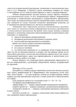 42
эпохи (тип художественной конструкции, технические и технологические сред-
ства и т.д.). Например, А. Шлегель считал возможным говорить не только
о стиле барокко, но и о «чувстве жизни барокко» и даже о «человеке барокко».
Помимо вышеуказанных методов анализа, следует обратить внимание
и на интонационный анализ, то есть эмоциональную окраску, напряженность;
логическую и семантическую насыщенность художественного произведения.
Этот аспект культурологического анализа чрезвычайно важен, поскольку помо-
гает учащимся не только логически осмыслить произведение искусства, но
и эмоционально прочувствовать его, научиться сопереживать.
Четвертый этап. Определение ценности художественного произведе-
ния в свете его социального бытия и формирование целостного представления
о художественном произведении. На данном этапе следует показать учащимся
динамику и механизмы социального функционирования художественного про-
изведения, т.е. выясняется:
 среда его бытования и распространения;
 восприятие различными поколениями и в разные эпохи;
 сила воздействия произведения на аудиторию.
Кроме того, анализ должен учитывать изменение:
 социального веса произведения;
 его смысла и значения;
 его ценностной доминанты и т.д. (например, поэмы Гомера представ-
ляют для нас не меньшую ценность и интерес, чем для древних греков, но ак-
центы явно сместились, так как нам они интересны, прежде всего, как «ключ»,
позволяющий приоткрыть завесу над мировосприятием и ценностными уста-
новками эллинов, «войти» в их мир).
Нельзя забывать, что социальное бытие произведения определяется че-
рез его взаимодействие с аудиторией; общественное мнение; интерпретацию
его критикой.
Методика «Семь ключей»
Для работы в старших классах применима технология анализа культур-
ного текста, разработанная В. Г. Маранцманом. Она называется «Семь клю-
чей». Семь ключей — это семь вопросов, отвечая на которые ребенок сможет
открыть для себя произведение искусства, а также осмыслить и прочувствовать
его глубже.
Семь вопросов строятся по следующей схеме: 1э + 2в + 2с + 2а.
Эта формула расшифровывается так:
первый вопрос «э» — вопрос, определяющий эмоциональное восприятие;
второй и третий «в» — вопросы, связанные с ассоциативным восприятием;
четвертый и пятый «с» — вопросы, помогающие проникнуть собственно
в смысл текста;
шестой и седьмой «а» — вопросы, помогающие через анализ формы по-
нять авторский замысел произведения.
 
