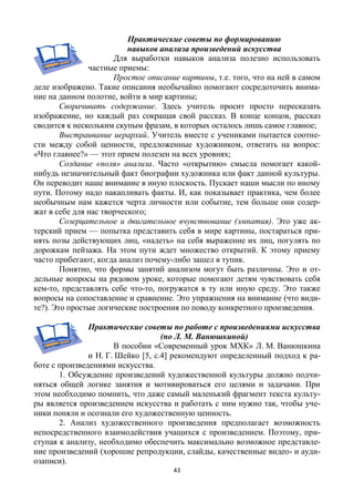 43
Практические советы по формированию
навыков анализа произведений искусства
Для выработки навыков анализа полезно использовать
частные приемы:
Простое описание картины, т.е. того, что на ней в самом
деле изображено. Такие описания необычайно помогают сосредоточить внима-
ние на данном полотне, войти в мир картины;
Сворачивать содержание. Здесь учитель просит просто пересказать
изображение, но каждый раз сокращая свой рассказ. В конце концов, рассказ
сводится к нескольким скупым фразам, в которых осталось лишь самое главное;
Выстраивание иерархий. Учитель вместе с учениками пытается соотне-
сти между собой ценности, предложенные художником, ответить на вопрос:
«Что главнее?» — этот прием полезен на всех уровнях;
Создание «поля» анализа. Часто «открытию» смысла помогает какой-
нибудь незначительный факт биографии художника или факт данной культуры.
Он переводит наше внимание в иную плоскость. Пускает наши мысли по иному
пути. Потому надо накапливать факты. И, как показывает практика, чем более
необычным нам кажется черта личности или событие, тем больше они содер-
жат в себе для нас творческого;
Созерцательное и двигательное вчувствование (эмпатия). Это уже ак-
терский прием — попытка представить себя в мире картины, постараться при-
нять позы действующих лиц, «надеть» на себя выражение их лиц, погулять по
дорожкам пейзажа. На этом пути ждет множество открытий. К этому приему
часто прибегают, когда анализ почему-либо зашел в тупик.
Понятно, что формы занятий анализом могут быть различны. Это и от-
дельные вопросы на рядовом уроке, которые помогают детям чувствовать себя
кем-то, представлять себе что-то, погружатся в ту или иную среду. Это также
вопросы на сопоставление и сравнение. Это упражнения на внимание (что види-
те?). Это простые логические построения по поводу конкретного произведения.
Практические советы по работе с произведениями искусства
(по Л. М. Ванюшкиной)
В пособии «Современный урок МХК» Л. М. Ванюшкина
и Н. Г. Шейко [5, с.4] рекомендуют определенный подход к ра-
боте с произведениями искусства.
1. Обсуждение произведений художественной культуры должно подчи-
няться общей логике занятия и мотивироваться его целями и задачами. При
этом необходимо помнить, что даже самый маленький фрагмент текста культу-
ры является произведением искусства и работать с ним нужно так, чтобы уче-
ники поняли и осознали его художественную ценность.
2. Анализ художественного произведения предполагает возможность
непосредственного взаимодействия учащихся с произведением. Поэтому, при-
ступая к анализу, необходимо обеспечить максимально возможное представле-
ние произведений (хорошие репродукции, слайды, качественные видео- и ауди-
озаписи).
 