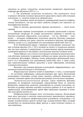 9
струмента на уроках технологии, осуществление конкретных практических
операций при обучении в ПТУ и т. п.
5. Так называемая внутренняя наглядность. Она проявляется, когда
в процессе обучения ученикам предлагается представить какую-либо ситуацию
или явление, т.е. делается опора на их прежний опыт.
Среди указанных видов наглядности доминирующей является изобрази-
тельная наглядность, так как она имеет свойство ускорять или замедлять де-
монстрируемые явления.
Один из методов, реализующих принцип наглядности, — метод иллю-
страций.
Трактовка термина «иллюстрация» не вызывает разногласий в научно-
методической литературе. В словаре методических терминов и понятий мы
находим следующее определение: иллюстрация — (от лат. illustratio — осве-
щение — наглядное изображение), визуальное средство обучения, компонент
содержания учебника или урока, средство наглядности (рисунки, фотографии,
таблицы, схемы и т.п.), поясняющие или дополняющие какой-либо текст [1].
Н. П. Конобеевский наряду с термином «иллюстрация» использует тер-
мин «учебная картина» [14, с. 53], к которой он относит и специально написан-
ные для школ картины, и репродукции с художественных картин выдающихся
художников прошлого и настоящего, используемые школой в учебных целях.
Таким образом, под учебной иллюстрацией понимается визуальное сред-
ство обучения, компонент содержания учебника или урока, средство наглядно-
сти (рисунки, фотографии, таблицы, схемы, репродукции произведений искус-
ства и т.п.), поясняющие или дополняющие какой-либо текст, а также служа-
щие самостоятельным учебным средством в целях образования, воспитания
и развития школьников.
Выделяют три основные функции иллюстраций: информационную, эмо-
ционально-психологическую и эстетическую.
Информационная является одной из важнейших: и текст, и иллюстрация
— это источники информации, взаимодополняющие друг друга. Качественная
иллюстрация в некоторых случаях может заменить словесное объяснение, что
помогает экономить время для усвоения школьником того или иного материала.
Эмоционально-психологическая функция. Среди множества факторов,
влияющих на восприятие иллюстраций, определяющим будет их качество.
Невзрачная, некрасочная, размытая, неинтересная по технике исполнения, не-
большая по размеру картинка способна оттолкнуть ребенка. В то же время со-
держательный, детализированный, яркий образ привлекает внимание и позво-
ляет всесторонне изучить его.
Изобразительный материал несет эстетическую нагрузку. Иллюстрация
чаще всего выступает в качестве самостоятельного оригинального произведе-
ния искусства, созданного профессиональным художником, созидающим с по-
мощью художественных средств особый мир, художественный образ, который
воздействует на эмоциональную сферу зрителя, а также позволяет оценить та-
лант живописца.
 