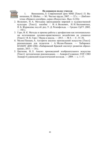 45
На книжную полку учителя
1. Ванюшкина, Л. Современный урок МХК [Текст] /Л. Ва-
нюшкина, Н. Шейко. — М.: Чистые пруды, 2007. — 32 с. — (Библио-
течка «Первого сентября», серия «Искусство». Вып. 6 (18))
2. Волкович, Н. А. Методика преподавания мировой и художественной
культуры [Текст]: пособие / Н. А. Волкович, Н. Н. Беспамятных,
Н. Б. Журавлева; под об. ред. У. Д. Розенфельда. — Гродно: ГрГУ ,2002.
— 102 с.
3. Геро, И. К. Методы и приемы работы с артефактами как потенциальны-
ми источниками духовно-нравственного воздействия на учащихся
[Текст] / И. К. Геро // Наука и школа. — 2013. — № 4. — С. 31–36.
4. Мелик-Пашаев, А. Алгоритм анализа произведений искусства [Текст]:
рекомендации для педагогов / А. Мелик-Пашаев. — Хабаровск:
КГ(б)ОУ ДПО (ПК) «Хабаровский Краевой институт развития образо-
вания», 2013. — 34 с.
5. Цветкова, Н. Л. Анализ произведений изобразительного искусства
[Текст]: методические рекомендации. — Анжеро-Судженск: ГОУ СПО
Анжеро-Судженский педагогический колледж. — 2009. — с. 1–17.
 