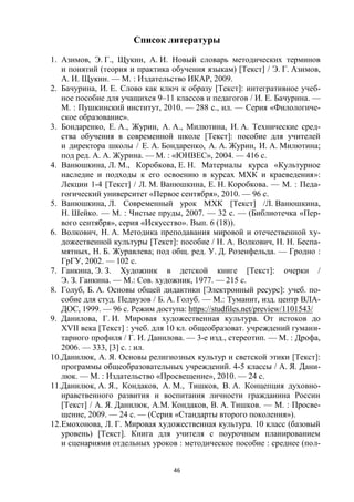 46
Список литературы
1. Азимов, Э. Г., Щукин, А. И. Новый словарь методических терминов
и понятий (теория и практика обучения языкам) [Текст] / Э. Г. Азимов,
А. И. Щукин. — М. : Издательство ИКАР, 2009.
2. Бачурина, И. Е. Слово как ключ к образу [Текст]: интегративное учеб-
ное пособие для учащихся 9–11 классов и педагогов / И. Е. Бачурина. —
М. : Пушкинский институт, 2010. — 288 с., ил. — Серия «Филологиче-
ское образование».
3. Бондаренко, Е. А., Журин, А. А., Милютина, И. А. Технические сред-
ства обучения в современной школе [Текст]: пособие для учителей
и директора школы / Е. А. Бондаренко, А. А. Журин, И. А. Милютина;
под ред. А. А. Журина. — М. : «ЮНВЕС», 2004. — 416 с.
4. Ванюшкина, Л. М., Коробкова, Е. Н. Материалы курса «Культурное
наследие и подходы к его освоению в курсах МХК и краеведения»:
Лекции 1-4 [Текст] / Л. М. Ванюшкина, Е. Н. Коробкова. — М. : Педа-
гогический университет «Первое сентября», 2010. — 96 с.
5. Ванюшкина, Л. Современный урок МХК [Текст] /Л. Ванюшкина,
Н. Шейко. — М. : Чистые пруды, 2007. — 32 с. — (Библиотечка «Пер-
вого сентября», серия «Искусство». Вып. 6 (18)).
6. Волкович, Н. А. Методика преподавания мировой и отечественной ху-
дожественной культуры [Текст]: пособие / Н. А. Волкович, Н. Н. Беспа-
мятных, Н. Б. Журавлева; под общ. ред. У. Д. Розенфельда. — Гродно :
ГрГУ, 2002. — 102 с.
7. Ганкина, Э. З. Художник в детской книге [Текст]: очерки /
Э. З. Ганкина. — М.: Сов. художник, 1977. — 215 с.
8. Голуб, Б. А. Основы общей дидактики [Электронный ресурс]: учеб. по-
собие для студ. Педвузов / Б. А. Голуб. — М.: Туманит, изд. центр ВЛА-
ДОС, 1999. — 96 с. Режим доступа: https://studfiles.net/preview/1101543/
9. Данилова, Г. И. Мировая художественная культура. От истоков до
XVII века [Текст] : учеб. для 10 кл. общеобразоват. учреждений гумани-
тарного профиля / Г. И. Данилова. — 3-е изд., стереотип. — М. : Дрофа,
2006. — 333, [3] с. : ил.
10.Данилюк, А. Я. Основы религиозных культур и светской этики [Текст]:
программы общеобразовательных учреждений. 4-5 классы / А. Я. Дани-
люк. — М. : Издательство «Просвещение», 2010. — 24 с.
11.Данилюк, А. Я., Кондаков, А. М., Тишков, В. А. Концепция духовно-
нравственного развития и воспитания личности гражданина России
[Текст] / А. Я. Данилюк, А.М. Кондаков, В. А. Тишков. — М. : Просве-
щение, 2009. — 24 с. — (Серия «Стандарты второго поколения»).
12.Емохонова, Л. Г. Мировая художественная культура. 10 класс (базовый
уровень) [Текст]. Книга для учителя с поурочным планированием
и сценариями отдельных уроков : методическое пособие : среднее (пол-
 