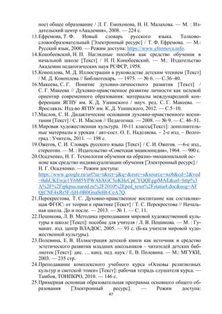 47
ное) общее образование / Л. Г. Емохонова, Н. Н. Малахова. — М. : Из-
дательский центр «Академия», 2008. — 224 с.
13.Ефремова, Т. Ф. Новый словарь русского языка. Толково-
словообразовательный [Электронный ресурс] / Т. Ф. Ефремова. — М.:
Русский язык, 2000. — Режим доступа: https://www.efremova.info.
14.Конобеевский, Н. П. Наглядные пособия как средство обучения в
начальной школе [Текст] / Н. П. Конобеевский. — М.: Издательство
Академии педагогических наук РСФСР, 1958.
15.Коноплева, М. Д. Иллюстрации в руководстве детским чтением [Текст]
/ М. Д. Коноплева // Библиотекарь. — 1975. — № 6. — С.36–40.
16.Макеева, С. Г. Понятие духовно-личностного развития [Текст] /
С. Г. Макеева // Духовно-нравственное развитие личности как целевой
ориентир современного образования: материалы международной кон-
ференции ЯГПУ им. К. Д. Ушинского / науч. ред. С. Г. Макеева. —
Ярославль: Изд-во ЯГПУ им. К. Д. Ушинского, 2012. — С.5–10.
17.Маслов, С. И. Дидактические основания духовно-нравственного воспи-
тания [Текст] / С. И. Маслов // Педагогика. — 2008. — № 9. — С. 46–51.
18.Мировая художественная культура. 10-11 классы[Текст]: дополнитель-
ные материалы к урокам / авт-сост. О. Е. Наделяева. – 2-е изд. – Волго-
град : Учитель, 2011. — 198 с.
19.Ожегов, С. И. Словарь русского языка [Текст] / С. И. Ожегов. —6-е изд.,
стереотип. — М. : Издательство «Советская энциклопедия», 1964. — 900 с.
20.Осадченко, Н. Г. Технология обучения на образно-эмоциональной ос-
нове как средство индивидуализации обучения [Электронный ресурс] /
Н. Г. Осадченко. — Режим доступа:
https://www.google.ru/url?sa=t&rct=j&q=&esrc=s&source=web&cd=2&ved
=0ahUKEwje1Y6M5YPWAhXGC5oKHcCpCYQQFggtMAE&url=http%3
A%2F%2Fipkpsu.narod.ru%2F2010%2Fped_texn%2Fstatia4.doc&usg=AF
QjCNF4xRr5F-ljH-0B0GnaSrHt-CeA7Q.
21.Перекрестова, Т. С. Духовно-нравственное воспитание как составляю-
щая ФГОС: от теории к практике [Текст] / Т. С. Перекрестова // Началь-
ная школа. До и после. — 2013. — № 1. — С. 11.
22.Пешикова, Л. В. Методика преподавания мировой художественной куль-
туры в школе [Текст]: пособие для учителя / Л. В. Пешикова. — М. : Гу-
манит. изд. центр ВЛАДОС, 2005. — 93 с. (Б-ка учителя мировой худо-
жественной культуры).
23.Полевина, Е. В. Иллюстрация детской книги как источник и средство
эстетического развития младших школьников – читателей детских биб-
лиотек [Текст]: дис. … канд. пед. наук / Е. В. Полевина. — М.: МГУКИ,
2003. — 235 стр.
24.Преподавание комплексного учебного курса «Основы религиозных
культур и светской этики» [Текст]: рабочая тетрадь слушателя курса. —
Тамбов, ТОИПКРО, 2010. — 146 с.
25.Примерная основная образовательная программа основного общего об-
разования [Электронный ресурс]. — Режим доступа:
 