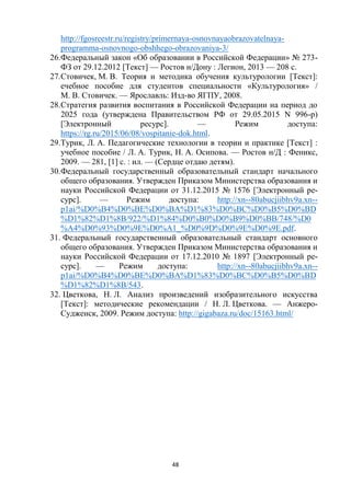 48
http://fgosreestr.ru/registry/primernaya-osnovnayaobrazovatelnaya-
programma-osnovnogo-obshhego-obrazovaniya-3/
26.Федеральный закон «Об образовании в Российской Федерации» № 273-
ФЗ от 29.12.2012 [Текст] — Ростов н/Дону : Легион, 2013 — 208 с.
27.Стовичек, М. В. Теория и методика обучения культурологии [Текст]:
eчебное пособие для студентов специальности «Культурология» /
М. В. Стовичек. — Ярославль: Изд-во ЯГПУ, 2008.
28.Стратегия развития воспитания в Российской Федерации на период до
2025 года (утверждена Правительством РФ от 29.05.2015 N 996-р)
[Электронный ресурс]. — Режим доступа:
https://rg.ru/2015/06/08/vospitanie-dok.html.
29.Турик, Л. А. Педагогические технологии в теории и практике [Текст] :
учебное пособие / Л. А. Турик, Н. А. Осипова. — Ростов н/Д : Феникс,
2009. — 281, [1] с. : ил. — (Сердце отдаю детям).
30.Федеральный государственный образовательный стандарт начального
общего образования. Утвержден Приказом Министерства образования и
науки Российской Федерации от 31.12.2015 № 1576 [Электронный ре-
сурс]. — Режим доступа: http://xn--80abucjiibhv9a.xn--
p1ai/%D0%B4%D0%BE%D0%BA%D1%83%D0%BC%D0%B5%D0%BD
%D1%82%D1%8B/922/%D1%84%D0%B0%D0%B9%D0%BB/748/%D0
%A4%D0%93%D0%9E%D0%A1_%D0%9D%D0%9E%D0%9E.pdf.
31. Федеральный государственный образовательный стандарт основного
общего образования. Утвержден Приказом Министерства образования и
науки Российской Федерации от 17.12.2010 № 1897 [Электронный ре-
сурс]. — Режим доступа: http://xn--80abucjiibhv9a.xn--
p1ai/%D0%B4%D0%BE%D0%BA%D1%83%D0%BC%D0%B5%D0%BD
%D1%82%D1%8B/543.
32. Цветкова, Н. Л. Анализ произведений изобразительного искусства
[Текст]: методические рекомендации / Н. Л. Цветкова. — Анжеро-
Судженск, 2009. Режим доступа: http://gigabaza.ru/doc/15163.html/
 