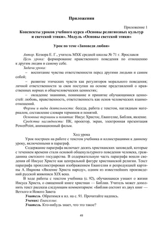 49
Приложения
Приложение 1
Конспекты уроков учебного курса «Основы религиозных культур
и светской этики». Модуль «Основы светской этики»
Урок по теме «Заповеди любви»
Автор. Козюра Е. Г., учитель МХК средней школы № 71 г. Ярославля
Цель урока: формирование нравственного поведения по отношению
к другим людям и самому себе.
Задачи урока:
 воспитание чувства ответственности перед другими людьми и самим
собой;
 развитие этических чувств как регуляторов морального поведения;
личной ответственности за свои поступки на основе представлений о нрав-
ственных нормах и общечеловеческих ценностях;
 овладение знаниями, понимание и принятие обучающимися ценно-
стей: любовь, нравственность, ответственность как основ человеческих взаимо-
отношений.
Формы и виды деятельности: беседа, работа с текстом, наглядным мате-
риалом, составление словаря терминов и понятий.
Основные термины и понятия: Иисус Христос, Евангелие, Библия, явление.
Средства наглядности: ПК, проектор, экран, электронная презентация
PowerPoint, анимационный фильм.
Ход урока
Урок построен на работе с текстом учебника и иллюстрациями к данному
уроку, включенными в параграф.
Содержание параграфа включает десять христианских заповедей, которые
с течением времени стали основой общекультурного поведения человека, граж-
данина светского государства. В содержательную часть параграфа вошли све-
дения об Иисусе Христе как центральной фигуре христианской религии. Текст
параграфа проиллюстрирован изображением Евангелия и репродукцией карти-
ны А. Иванова «Явление Христа народу», одним из известнейших произведе-
ний русской живописи ХIХ века.
В ходе работы с текстом учебника (с. 92), обучающиеся узнают о жизни
Иисуса Христа, о священной книге христиан — Библии. Учитель может допол-
нить текст рассказа следующим комментарием: «Библия состоит из двух книг —
Ветхого и Нового Завета
Учитель. Обратимся к ил. на с. 91. Прочитайте надпись.
Ученик: Евангелие.
Учитель. Кто-нибудь знает, что это такое?
 