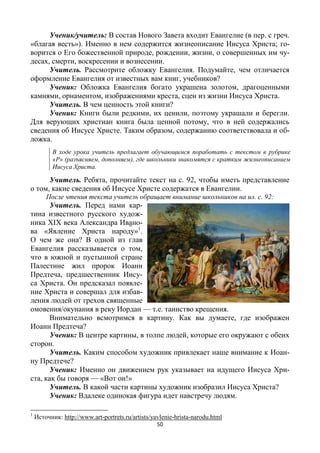 50
Ученик/учитель: В состав Нового Завета входит Евангелие (в пер. с греч.
«благая весть»). Именно в нем содержится жизнеописание Иисуса Христа; го-
ворится о Его божественной природе, рождении, жизни, о совершенных им чу-
десах, смерти, воскресении и вознесении.
Учитель. Рассмотрите обложку Евангелия. Подумайте, чем отличается
оформление Евангелия от известных вам книг, учебников?
Ученик: Обложка Евангелия богато украшена золотом, драгоценными
камнями, орнаментом, изображениями креста, сцен из жизни Иисуса Христа.
Учитель. В чем ценность этой книги?
Ученик: Книги были редкими, их ценили, поэтому украшали и берегли.
Для верующих христиан книга была ценной потому, что в ней содержались
сведения об Иисусе Христе. Таким образом, содержанию соответствовала и об-
ложка.
В ходе урока учитель предлагает обучающимся поработать с текстом в рубрике
«Р» (разъясняем, дополняем), где школьники знакомятся с кратким жизнеописанием
Иисуса Христа.
Учитель. Ребята, прочитайте текст на с. 92, чтобы иметь представление
о том, какие сведения об Иисусе Христе содержатся в Евангелии.
После чтения текста учитель обращает внимание школьников на ил. с. 92:
Учитель. Перед нами кар-
тина известного русского худож-
ника ХIХ века Александра Ивано-
ва «Явление Христа народу»1
.
О чем же она? В одной из глав
Евангелия рассказывается о том,
что в южной и пустынной стране
Палестине жил пророк Иоанн
Предтеча, предшественник Иису-
са Христа. Он предсказал появле-
ние Христа и совершал для избав-
ления людей от грехов священные
омовения/окунания в реку Иордан — т.е. таинство крещения.
Внимательно всмотримся в картину. Как вы думаете, где изображен
Иоанн Предтеча?
Ученик: В центре картины, в толпе людей, которые его окружают с обеих
сторон.
Учитель. Каким способом художник привлекает наше внимание к Иоан-
ну Предтече?
Ученик: Именно он движением рук указывает на идущего Иисуса Хри-
ста, как бы говоря — «Вот он!»
Учитель. В какой части картины художник изобразил Иисуса Христа?
Ученик: Вдалеке одинокая фигура идет навстречу людям.
1
Источник: http://www.art-portrets.ru/artists/yavlenie-hrista-narodu.html
 