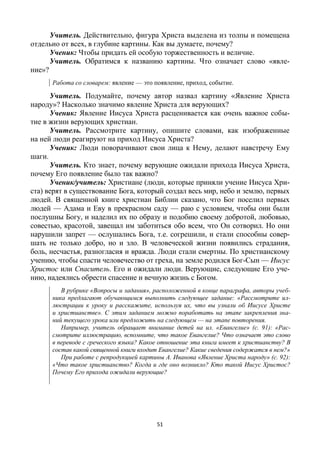 51
Учитель. Действительно, фигура Христа выделена из толпы и помещена
отдельно от всех, в глубине картины. Как вы думаете, почему?
Ученик: Чтобы придать ей особую торжественность и величие.
Учитель. Обратимся к названию картины. Что означает слово «явле-
ние»?
Работа со словарем: явление — это появление, приход, событие.
Учитель. Подумайте, почему автор назвал картину «Явление Христа
народу»? Насколько значимо явление Христа для верующих?
Ученик: Явление Иисуса Христа расценивается как очень важное собы-
тие в жизни верующих христиан.
Учитель. Рассмотрите картину, опишите словами, как изображенные
на ней люди реагируют на приход Иисуса Христа?
Ученик: Люди поворачивают свои лица к Нему, делают навстречу Ему
шаги.
Учитель. Кто знает, почему верующие ожидали прихода Иисуса Христа,
почему Его появление было так важно?
Ученик/учитель: Христиане (люди, которые приняли учение Иисуса Хри-
ста) верят в существование Бога, который создал весь мир, небо и землю, первых
людей. В священной книге христиан Библии сказано, что Бог поселил первых
людей — Адама и Еву в прекрасном саду — раю с условием, чтобы они были
послушны Богу, и наделил их по образу и подобию своему добротой, любовью,
совестью, красотой, завещал им заботиться обо всем, что Он сотворил. Но они
нарушили запрет — ослушались Бога, т.е. согрешили, и стали способны совер-
шать не только добро, но и зло. В человеческой жизни появились страдания,
боль, несчастья, разногласия и вражда. Люди стали смертны. По христианскому
учению, чтобы спасти человечество от греха, на земле родился Бог-Сын — Иисус
Христос или Спаситель. Его и ожидали люди. Верующие, следующие Его уче-
нию, надеялись обрести спасение и вечную жизнь с Богом.
В рубрике «Вопросы и задания», расположенной в конце параграфа, авторы учеб-
ника предлагают обучающимся выполнить следующее задание: «Рассмотрите ил-
люстрации к уроку и расскажите, используя их, что вы узнали об Иисусе Христе
и христианстве». С этим заданием можно поработать на этапе закрепления зна-
ний текущего урока или предложить на следующем — на этапе повторения.
Например, учитель обращает внимание детей на ил. «Евангелие» (с. 91): «Рас-
смотрите иллюстрацию, вспомните, что такое Евангелие? Что означает это слово
в переводе с греческого языка? Какое отношение эта книга имеет к христианству? В
состав какой священной книги входит Евангелие? Какие сведения содержатся в нем?»
При работе с репродукцией картины А. Иванова «Явление Христа народу» (с. 92):
«Что такое христианство? Когда и где оно возникло? Кто такой Иисус Христос?
Почему Его прихода ожидали верующие?
 