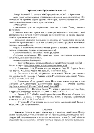 52
Урок по теме «Нравственные идеалы»
Автор. Козюра Е. Г., учитель МХК средней школы № 71 г. Ярославля
Цель урока: формирование нравственного идеала и модели поведения обу-
чающихся на примере образа русских богатырей, воинов-защитников Отече-
ства как национального идеала мужественности.
Задачи урока:
- воспитание чувства патриотизма, гордости за свою Родину, подвиги
ее сыновей;
- развитие этических чувств как регуляторов морального поведения; само-
стоятельности и личной ответственности за свои поступки на основе представ-
лений о нравственных нормах;
- овладение знаниями, понимание и принятие обучающимися ценностей:
Отечество, нравственность, долг как основы культурных традиций многонаци-
онального народа России.
Формы и виды деятельности: беседа, работа с текстом, наглядным мате-
риалом, составление словаря терминов и понятий.
Основные термины и понятия: богатырь, идеал.
Средства наглядности: ПК, проектор, экран, электронная презентация
PowerPoint, анимационный фильм.
Иллюстративный материал:
 Виктор Васнецов. Богатыри (Три богатыря) [Электронный ресурс]. —
Режим доступа: http://www.tanais.info/art/vasnetsov3more.html
 Дмитриева, Н. А. Краткая история искусств. Вып. Ш. Страны Запад-
ной Европы ХIХ века; Россия ХIХ века. М.: Искусство, 1993.
 Святитель Алексий, митрополит московский. Житие, рассказанное
для юношества П. Полевым // Русская земля. Русские писатели о нашей Родине.
— 2005. — лето. — С. 4–7.
 Слово о погибели русской земли. Подготовка текста, перевод и ком-
ментарии Л. А. Дмитриева [Электронный ресурс]. — Режим доступа:
http://www.pushkinskijdom.ru/Default.aspx?tabid=4953
 Соловей, Т. Г. Изучение былин. VII класс // Уроки литературы. Прил.
к журналу «Литература в школе». — 2009. — № 9. — С.4–13.
 Соловей, Т. Г. «Собор нашей древней славы». Изучение «Слова о пол-
ку Игореве». IХ класс. // Уроки литературы. Прил. к журналу «Литература
в школе». — 2010. — № 5. — С.4–11.
 Кузьмин, В. «Три подвига моего дедушки». Анимационный фильм //
МОУ ДОД ЦАТ «Перспектива».
Ход урока
Учитель. Начнем мы урок, друзья, сразу с изучения новой темы. Послу-
шайте, пожалуйста, небольшой фрагмент из произведения древнерусской лите-
ратуры: «О, светло светлая и прекрасно украшенная, земля Русская! Многими
красотами прославлена ты: озерами многими славишься, реками и источника-
 