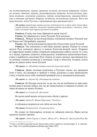 53
ми местночтимыми, горами, крутыми холмами, высокими дубравами, чисты-
ми полями, дивными зверями, разнообразными птицами, бесчисленными горо-
дами великими, селениями славными, садами монастырскими, храмами Божь-
ими и князьями грозными, боярами честными, вельможами многими. Всем ты
преисполнена, земля Русская, о правоверная вера христианская!»2
На экране: репродукции картин русских художников (на их фоне идет чтение фраг-
мента текста учителем; возможен вариант работы школьников с текстом, кото-
рый в печатном виде заранее разложен на парты).
Учитель. К кому или чему обращается автор текста?
Ученик. Он обращается к земле Русской, Руси-матушке.
Учитель. Можем ли мы почувствовать отношение автора к Русской зем-
ле? Какое оно? Попробуйте доказать!
Ученик. Да! Автор восхищается красотой и богатством земли Русской.
Учитель. Так относились к ней наши далекие предки. Однако не только
жители Руси понимали красоту и ценили богатства родной земли. Издревле
на территорию нашей страны совершали вооруженные набеги соседи то с юга,
то с запада, стремясь захватить земли русские, поживиться накопленным богат-
ством и поработить население Руси. Одним из самых грозных противников бы-
ли кочевые племена печенегов и половцев, татар и монголов, которые долгое
время не давали покоя земле Русской.
На экране: ил. «Нападение татаро-монголов на русский город».
Учитель. Дикие полчища вторгались в Русскую землю, все предавали
огню и мечу, все разоряли и грабили и вновь удалялись в свои приволжские
степи, оставляя после себя страшный кровавый след и дымящиеся развалины.
На экране: ил. Арсенюк Ю. «Богатырская застава».
Учитель. Но Русская земля все та же, все так же необъятны ее просторы,
велики реки и высоки небеса, все так же мужественны и отважны ее воины, ко-
торые вставали на защиту Родины.
На экране: ил. Глазунов И. «Два князя»
Не жалея своей жизни, вступали они в битву с врагом
На экране: Авилов Н. «Битва Пересвета с Челубеем»
и побеждали неприятеля или гибли на поле боя.
На экране: Ольшанский Б. «Славянская быль»
Но подвиг их благодарные потомки не забывали никогда. Народ всегда
гордился своими героями.
На экране: «Чудо Георгия со змием». Икона. ХV в., Фокеев В. «Три поездки Ильи Му-
2
Слово о погибели русской земли. Подготовка текста, перевод и комментарии Л. А. Дмитри-
ева // http://www.pushkinskijdom.ru/Default.aspx?tabid=4953.
 