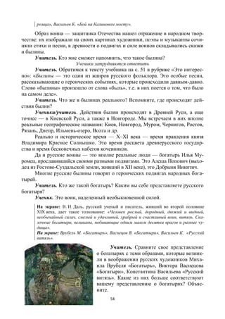 54
ромца», Васильев К. «Бой на Калиновом мосту».
Образ воина — защитника Отечества нашел отражение в народном твор-
честве: их изображали на своих картинах художники, поэты и музыканты сочи-
няли стихи и песни, в древности о подвигах и силе воинов складывались сказки
и былины.
Учитель. Кто мне сможет напомнить, что такое былина?
Ученики затрудняются ответить
Учитель. Обратимся к тексту учебника на с. 51 в рубрике «Это интерес-
но»: «Былины — это один из жанров русского фольклора. Это особые песни,
рассказывающие о героических событиях, которые происходили давным-давно.
Слово «былины» произошло от слова «быль», т.е. в них поется о том, что было
на самом деле».
Учитель. Что же в былинах реального? Вспомните, где происходят дей-
ствия былин?
Ученики/учитель. Действия былин происходят в Древней Руси, а еще
точнее — в Киевской Руси, а также в Новгороде. Мы встречаем в них вполне
реальные географические названия: Киев, Новгород, Муром, Чернигов, Ростов,
Рязань, Днепр, Ильмень-озеро, Волга и др.
Реально и историческое время — Х–ХI века — время правления князя
Владимира Красное Солнышко. Это время расцвета древнерусского государ-
ства и время бесконечных набегов кочевников.
Да и русские воины — это вполне реальные люди — богатырь Илья Му-
ромец, прославившийся своими ратными подвигами. Это Алеша Попович (выхо-
дец из Ростово-Суздальской земли, живший в ХII веке), это Добрыня Никитич.
Многие русские былины говорят о героических подвигах народных бога-
тырей.
Учитель. Кто же такой богатырь? Каким вы себе представляете русского
богатыря?
Ученик. Это воин, наделенный необыкновенной силой.
На экране: В. И. Даль, русский ученый и писатель, живший во второй половине
ХIХ века, дает такое толкование: «Человек рослый, дородный, дюжий и видный,
необычайный силач, смелый и удачливый, храбрый и счастливый воин, витязь. Ска-
зочные богатыри, великаны, побивающие одним махом десятки врагов и разные чу-
дища».
На экране: Врубель М. «Богатырь», Васнецов В. «Богатыри», Васильев К. «Русский
витязь».
Учитель. Сравните свое представление
о богатырях с теми образами, которые возник-
ли в воображении русских художников Миха-
ила Врубеля «Богатырь», Виктора Васнецова
«Богатыри», Константина Васильева «Русский
витязь». Какие из них больше соответствуют
вашему представлению о богатырях? Объяс-
ните.
 