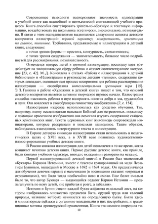 10
Современные психологи подчеркивают значимость иллюстрации
в учебной книге как важнейшей и неотъемлемой составляющей учебного про-
цесса. Книга способна синтезировать зрительно-образную и текстовую инфор-
мацию, воздействовать на школьника эстетически, эмоционально, познаватель-
но. В связи с этим исследователями выдвигаются следующие аспекты детского
восприятия иллюстраций: игровой характер, конкретность, ориентация
на главное, типичное. Требования, предъявляемые к иллюстрациям в детской
книге, следующие:
с точки зрения формы — простота, контурность, схематичность;
с точки зрения содержания — занимательность, большое число подроб-
ностей для рассматривания, познавательность.
Отмечается интерес детей к цветной иллюстрации, поскольку цвет воз-
действует на эмоциональную сферу ребенка и создает соответствующее настрое-
ние [23, с. 42]. М. Д. Коноплева в статьях «Работа с иллюстрациями в детской
библиотеке» и «Иллюстрации в руководстве детским чтением», содержание ко-
торых совпадает, оценивает сам процесс восприятия: для ребенка рассматривание
иллюстрации — своеобразная интеллектуальная зрелищная игра [15].
Э. З. Ганкина в работе «Художник в детской книге» пишет о том, что основой
детского восприятия является активное творческое игровое начало. Иллюстрация
способна «заставить ребенка в игре воспринять понятия добра и зла, трудолюбия
и лени. Она вовлекает в своеобразную гимнастику воображения» [7, с. 154].
Иллюстрация издревле использовалась как средство обучения. Так,
например, икону исследователи называли Библией для неграмотных, поскольку
с помощью красочного изображения она помогала изучать содержание священ-
ных христианских книг. Тексты церковных книг живописцы сопровождали ми-
ниатюрами, которые раскрывали и поясняли написанное. Таким образом,
наблюдалась взаимосвязь литературного текста и иллюстрации.
В Европе детскую книжную иллюстрацию стали использовать в педаго-
гических целях с ХVII века, а в ХVIII веке появились художественно-
иллюстрированные учебные детские книги.
В России книжная иллюстрация для детей появляется в то же время, когда
возникает печатная детская книга. Первые русские детские книги, как правило,
были книгами учебного характера, иногда с вкладными гравюрами на металле.
Первой иллюстрированной детской книгой в России был знаменитый
«Букварь» Кариона Истомина, вместе с текстом гравированный на меди Леон-
тием Буниным, вышедший в Москве в 1692 и 1694 годах. Он предназначался
для обучения девочек наравне с мальчиками (в посвящении сказано: «отрокам и
отроковицам»), что было тогда необычайно ново и смело. Еще более смелым
было то, что автор Букваря — выдающийся педагог Карион Истомин — пред-
лагал учить по нему детей, «не прибегая к розге, а забавляя».
Истомин и Бунин отвели каждой букве алфавита отдельный лист, на ко-
тором изображалось множество предметов быта, орудий труда или явлений
природы, название которых начинается на определенную букву. Были здесь
и миниатюрные пейзажи с органично вписанными в них постройками, и тради-
ционные мотивы древнерусской орнаментики. Книга эта намного опередила то-
 