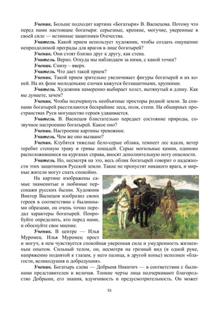 55
Ученик. Больше подходит картина «Богатыри» В. Васнецова. Потому что
перед нами настоящие богатыри: серьезные, крепкие, могучие, уверенные в
своей силе — истинные защитники Отечества.
Учитель. Какой прием использует художник, чтобы создать ощущение
непреодолимой преграды для врагов в лице богатырей?
Ученик. Они стоят близко друг к другу, как стена.
Учитель. Верно. Откуда мы наблюдаем за ними, с какой точки?
Ученик. Снизу – вверх.
Учитель. Что дает такой прием?
Ученик. Такой прием зрительно увеличивает фигуры богатырей и их ко-
ней. На их фоне молоденькие елочки кажутся беззащитными, хрупкими.
Учитель. Художник намеренно выбирает холст, вытянутый в длину. Как
вы думаете, зачем?
Ученик. Чтобы подчеркнуть необъятные просторы родной земли. За спи-
нами богатырей расстилаются бескрайние леса, поля, степи. На обширных про-
странствах Руси могущество героев удваивается.
Учитель. В. Васнецов блистательно передает состояние природы, со-
звучное настроению богатырей. Какое оно?
Ученик. Настроение картины тревожное.
Учитель. Чем же оно вызвано?
Ученик. Клубятся тяжелые бело-серые облака, темнеет лес вдали, ветер
теребит степную траву и гривы лошадей. Серые могильные камни, одиноко
расположившиеся на курганах справа, вносят дополнительную ноту опасности.
Учитель. Но, несмотря на это, весь облик богатырей говорит о надежно-
сти этих защитников Русской земли. Такие не пропустят никакого врага, и мир-
ные жители могут спать спокойно.
На картине изображены са-
мые знаменитые и любимые пер-
сонажи русских былин. Художник
Виктор Васнецов изобразил своих
героев в соответствии с былинны-
ми образами, он очень точно пере-
дал характеры богатырей. Попро-
буйте определить, кто перед нами,
и обоснуйте свое мнение.
Ученик. В центре — Илья
Муромец. Илья Муромец прост
и могуч, в нем чувствуется спокойная уверенная сила и умудренность жизнен-
ным опытом. Сильный телом, он, несмотря на грозный вид (в одной руке,
напряженно поднятой к глазам, у него палица, в другой копье) исполнен «бла-
гости, великодушия и добродушия».
Ученик. Богатырь слева — Добрыня Никитич — в соответствии с были-
нами представителен и величав. Тонкие черты лица подчеркивают благород-
ство Добрыни, его знания, вдумчивость и предусмотрительность. Он может
 