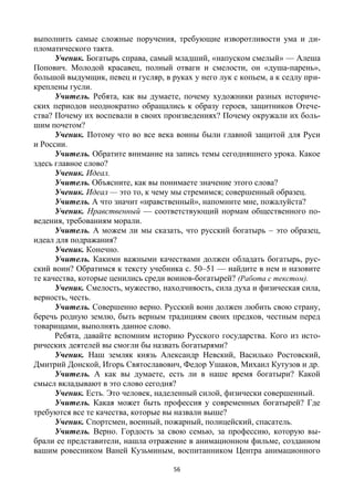 56
выполнить самые сложные поручения, требующие изворотливости ума и ди-
пломатического такта.
Ученик. Богатырь справа, самый младший, «напуском смелый» — Алеша
Попович. Молодой красавец, полный отваги и смелости, он «душа-парень»,
большой выдумщик, певец и гусляр, в руках у него лук с копьем, а к седлу при-
креплены гусли.
Учитель. Ребята, как вы думаете, почему художники разных историче-
ских периодов неоднократно обращались к образу героев, защитников Отече-
ства? Почему их воспевали в своих произведениях? Почему окружали их боль-
шим почетом?
Ученик. Потому что во все века воины были главной защитой для Руси
и России.
Учитель. Обратите внимание на запись темы сегодняшнего урока. Какое
здесь главное слово?
Ученик. Идеал.
Учитель. Объясните, как вы понимаете значение этого слова?
Ученик. Идеал — это то, к чему мы стремимся; совершенный образец.
Учитель. А что значит «нравственный», напомните мне, пожалуйста?
Ученик. Нравственный — соответствующий нормам общественного по-
ведения, требованиям морали.
Учитель. А можем ли мы сказать, что русский богатырь – это образец,
идеал для подражания?
Ученик. Конечно.
Учитель. Какими важными качествами должен обладать богатырь, рус-
ский воин? Обратимся к тексту учебника с. 50–51 — найдите в нем и назовите
те качества, которые ценились среди воинов-богатырей? (Работа с текстом).
Ученик. Смелость, мужество, находчивость, сила духа и физическая сила,
верность, честь.
Учитель. Совершенно верно. Русский воин должен любить свою страну,
беречь родную землю, быть верным традициям своих предков, честным перед
товарищами, выполнять данное слово.
Ребята, давайте вспомним историю Русского государства. Кого из исто-
рических деятелей вы смогли бы назвать богатырями?
Ученик. Наш земляк князь Александр Невский, Василько Ростовский,
Дмитрий Донской, Игорь Святославович, Федор Ушаков, Михаил Кутузов и др.
Учитель. А как вы думаете, есть ли в наше время богатыри? Какой
смысл вкладывают в это слово сегодня?
Ученик. Есть. Это человек, наделенный силой, физически совершенный.
Учитель. Какая может быть профессия у современных богатырей? Где
требуются все те качества, которые вы назвали выше?
Ученик. Спортсмен, военный, пожарный, полицейский, спасатель.
Учитель. Верно. Гордость за свою семью, за профессию, которую вы-
брали ее представители, нашла отражение в анимационном фильме, созданном
вашим ровесником Ваней Кузьминым, воспитанником Центра анимационного
 