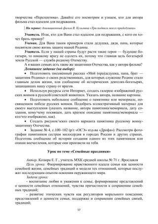 57
творчества «Перспектива». Давайте его посмотрим и узнаем, кто для автора
фильма стал идеалом для подражания.
На экране: Анимационный фильм В. Кузьмина «Три подвига моего прадедушки».
Учитель. Итак, кто для Вани стал идеалом для подражания, с кого он хо-
чет брать пример?
Ученик. Для Вани таким примером стали дедушка, дядя, папа, которые
посвятили свою жизнь защите нашей Родины.
Учитель. Если у нашей страны будут расти такие герои — будущие бо-
гатыри, то никакому врагу не одолеть их, потому что главная цель богатырей
земли Русской — служба родному Отечеству.
А в ваших семьях есть такие же защитники Отечества, как у автора фильма?
Домашнее задание (на выбор):
 Подготовить письменный рассказ «Мой (пра)дедушка, папа, брат —
защитник Родины» о своих родственниках, для которых служение Родине стало
главным делом жизни, или сообщение об исторических деятелях-богатырях,
защищавших нашу страну от врагов.
 Используя ресурсы сети Интернет, создать галерею изображений рус-
ских воинов в русской/советской живописи. Указать автора, название картины.
 Подготовить небольшое сообщение о памятнике или мемориале, по-
священном победе русских воинов. Подобрать иллюстративный материал для
своего выступления (указать название, автора памятника/мемориала, дату со-
здания, кому/чему посвящен, дать краткое описание памятника/мемориала —
кто/что изображено, как).
 Создать рисунок/эскиз своего варианта памятника русскому воину-
защитнику Отечества.
 Задание № 4, с.100–102 (р/т «ОСЭ» изд-ва «Дрофа»): Рассмотри фото-
графии памятников сестрам милосердия в городах России и других странах.
Подготовь сообщение об истории создания одного из этих памятников или
опиши впечатления, которые они произвели на тебя.
Урок по теме «Семейные праздники»
Автор. Козюра Е. Г., учитель МХК средней школы № 71 г. Ярославля
Цель урока: Фaормирование нравственного идеала семьи как ценности
семейной жизни, семейных традиций и модели тех отношений, которые послу-
жат последующим опытом освоения окружающего мира.
Задачи урока:
- воспитание любви и уважения к семье, формирование представлений
о ценности семейных отношений, чувства причастности к сохранению семей-
ных традиций;
- развитие этических чувств как регуляторов морального поведения;
представлений о ценности семьи, поддержке и сохранении семейных связей,
традиций;
 