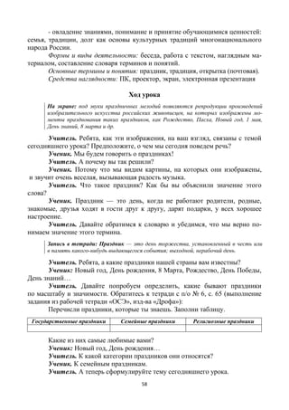 58
- овладение знаниями, понимание и принятие обучающимися ценностей:
семья, традиции, долг как основы культурных традиций многонационального
народа России.
Формы и виды деятельности: беседа, работа с текстом, наглядным ма-
териалом, составление словаря терминов и понятий.
Основные термины и понятия: праздник, традиция, открытка (почтовая).
Средства наглядности: ПК, проектор, экран, электронная презентация
Ход урока
На экране: под звуки праздничных мелодий появляются репродукции произведений
изобразительного искусства российских живописцев, на которых изображены мо-
менты празднования таких праздников, как Рождество, Пасха, Новый год, 1 мая,
День знаний, 8 марта и др.
Учитель. Ребята, как эти изображения, на ваш взгляд, связаны с темой
сегодняшнего урока? Предположите, о чем мы сегодня поведем речь?
Ученик. Мы будем говорить о праздниках!
Учитель. А почему вы так решили?
Ученик. Потому что мы видим картины, на которых они изображены,
и звучит очень веселая, вызывающая радость музыка.
Учитель. Что такое праздник? Как бы вы объяснили значение этого
слова?
Ученик. Праздник — это день, когда не работают родители, родные,
знакомые, друзья ходят в гости друг к другу, дарят подарки, у всех хорошее
настроение.
Учитель. Давайте обратимся к словарю и убедимся, что мы верно по-
нимаем значение этого термина.
Запись в тетради: Праздник — это день торжества, установленный в честь или
в память какого-нибудь выдающегося события; выходной, нерабочий день.
Учитель. Ребята, а какие праздники нашей страны вам известны?
Ученик: Новый год, День рождения, 8 Марта, Рождество, День Победы,
День знаний…
Учитель. Давайте попробуем определить, какие бывают праздники
по масштабу и значимости. Обратитесь к тетради с п/о № 6, с. 65 (выполнение
задания из рабочей тетради «ОСЭ», изд-ва «Дрофа»):
Перечисли праздники, которые ты знаешь. Заполни таблицу.
Государственные праздники Семейные праздники Религиозные праздники
Какие из них самые любимые вами?
Ученик: Новый год, День рождения…
Учитель. К какой категории праздников они относятся?
Ученик. К семейным праздникам.
Учитель. А теперь сформулируйте тему сегодняшнего урока.
 