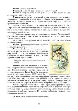59
Ученик. Семейные праздники
Учитель. Почему семейные праздники столь любимы?
Ученик. Потому что мама и папа дома, мы все вместе отдыхаем, весе-
лимся, у нас общие интересы.
Учитель. А вы знаете, что в каждой стране сложились свои традиции
празднования каких-либо замечательных событий, объединяющих семьи?
Например, в Японии весной — любование цветущей сакурой, а осенью —
краснолистными кленами.
Далеко не всем известно, что любимый английской детворой Санта
Клаус приносит щедрые подарки именно на Рождество, а не на Новый год, как
это принято у нас в России, и кладет их не под елку, а в носки, которые при-
крепляют на видное место.
В Пасхальный понедельник все итальянцы устраивают большие семей-
ные пикники, причем пикник состоится в любую погоду, даже если на улице
льет проливной дождь.
Интересно, а какие традиции празднования каких-либо событий возник-
ли в вашей семье?
Ученик. Праздник непослушания, праздник
поедания мороженого…
Учитель. Любопытно, что в традиции мно-
гих стран есть до сих пор и то, что объединяет
всех людей — это праздничные поздравления
с помощью почтовой открытки. Ни один семейный
праздник не обходился без них.
На экране: дореволюционные праздничные от-
крытки
Учитель. Обычай обмениваться к Новому
году поздравительными открытками возник в Ан-
глии. Первым отправил новогоднее поздравление
по почте англичанин Генри Коул. Он поздравлял
своих друзей с наступающим 1843 годом. На от-
крытке — счастливая семья, сидящая за празднично накрытым столом, и под-
пись: «Весёлого Рождества и счастливого Нового года!». Начинание оказалось
успешным, традиция посылать поздравительные открытки быстро распростра-
нилась по остальным странам. В России открытка увидела свет в 1872 году.
Многие открытки начала XX в. — это репродукции картин (с их помо-
щью издатели стремились познакомить с произведениями искусства широкую
публику), виды городов, юмористические зарисовки, агитационные плакаты,
фотопортреты любимых артистов. Но самыми любимыми, конечно, были
праздничные открытки.
На экране: советские поздравительные открытки
 