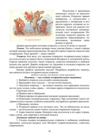 60
Подготовка к праздникам
начиналась задолго до предстоя-
щего события. Открытки заранее
выбирались в соответствии с
праздником, с интересами и воз-
растом адресата, которому ее от-
правляли. Затем для каждого по-
лучателя составлялся индивиду-
альный текст поздравления. По-
лученные открытки хранили, не-
однократно пересматривали, пе-
речитывали, вспоминая своих
родных и друзей.
Давайте рассмотрим почтовую открытку, в чем ее отличие от письма?
Ученик. Это небольшого размера очень плотная бумага с одной стороны
которой помещен красочный рисунок. На другой стороне открытки пишется само
поздравление. Текст краткий — самое главное!
Учитель. Как жаль, что традиция отправлять поздравительные открыт-
ки стала уходить из нашего быта с появлением Интернета и электронной почты.
Гораздо приятнее получить такую открытку, согретую вниманием и любовью
родных или друзей. Давайте возродим эту традицию и создадим открытки для
своих родных или друзей на предстоящий праздник.
Каковы правила написания письма? Попробуем разработать памятку,
как написать/создать поздравительную открытку.
(работа в группах, обсуждение, выбор вариантов)
Памятка — как создать поздравительную открытку:
1. Выберите открытку или создайте своими руками.
2. Продумайте текст письма — что вы хотите написать.
3. Заполните открытку — вы можете написать или нарисовать получате-
лю что душе угодно, слева, справа — почтовые адреса отправителя и получателя.
Структура текста:
а) Приветствие и обращение.
б) Формулировка поздравления (указание названия праздника).
в) Пожелания (индивидуальные, адресные). При составлении текста по-
здравительного письма, особенно пожеланий, постарайтесь проявить фантазию.
г) Прощание, подпись.
4. В верхнем правом углу поставьте дату. Это не обязательно, но жела-
тельно – так получатель сумеет понять, когда вы отправляли открытку.
5. Адрес пишется справа. Напишите имя получателя и его адрес (страну,
город, улицу, дом, квартиру и почтовый индекс).
Домашнее задание на выбор:
1. Создать галерею поздравительных открыток к любимому семейному
празднику, используя ресурсы сети Интернет (дореволюционные, советские,
современные).
 