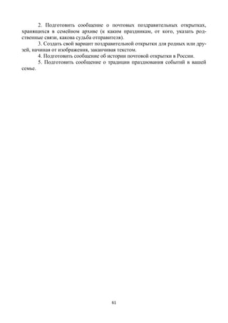 61
2. Подготовить сообщение о почтовых поздравительных открытках,
хранящихся в семейном архиве (к каким праздникам, от кого, указать род-
ственные связи, какова судьба отправителя).
3. Создать свой вариант поздравительной открытки для родных или дру-
зей, начиная от изображения, заканчивая текстом.
4. Подготовить сообщение об истории почтовой открытки в России.
5. Подготовить сообщение о традиции празднования событий в вашей
семье.
 