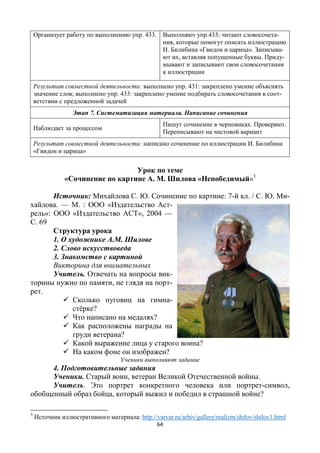 64
Организует работу по выполнению упр. 433. Выполняют упр.433: читают словосочета-
ния, которые помогут описать иллюстрацию
И. Билибина «Гвидон и царица». Записыва-
ют их, вставляя попущенные буквы. Приду-
мывают и записывают свои словосочетания
к иллюстрации
Результат совместной деятельности: выполнено упр. 431: закреплено умение объяснять
значение слов; выполнено упр. 433: закреплено умение подбирать словосочетания в соот-
ветствии с предложенной задачей
Этап 7. Систематизация материала. Написание сочинения
Наблюдает за процессом
Пишут сочинение в черновиках. Проверяют.
Переписывают на чистовой вариант
Результат совместной деятельности: написано сочинение по иллюстрации И. Билибина
«Гвидон и царица»
Урок по теме
«Сочинение по картине А. М. Шилова «Непобедимый»3
Источник: Михайлова С. Ю. Сочинение по картине: 7-й кл. / С. Ю. Ми-
хайлова. — М. : ООО «Издательство Аст-
рель»: ООО «Издательство АСТ», 2004 —
С. 69
Структура урока
1. О художнике А.М. Шилове
2. Слово искусствоведа
3. Знакомство с картиной
Викторина для внимательных
Учитель. Отвечать на вопросы вик-
торины нужно по памяти, не глядя на порт-
рет.
 Сколько пуговиц на гимна-
стёрке?
 Что написано на медалях?
 Как расположены награды на
груди ветерана?
 Какой выражение лица у старого воина?
 На каком фоне он изображен?
Ученики выполняют задание
4. Подготовительные задания
Ученики. Старый воин, ветеран Великой Отечественной войны.
Учитель. Это портрет конкретного человека или портрет-символ,
обобщенный образ бойца, который выжил и победил в страшной войне?
3
Источник иллюстративного материала: http://varvar.ru/arhiv/gallery/realizm/shilov/shilov1.html
 