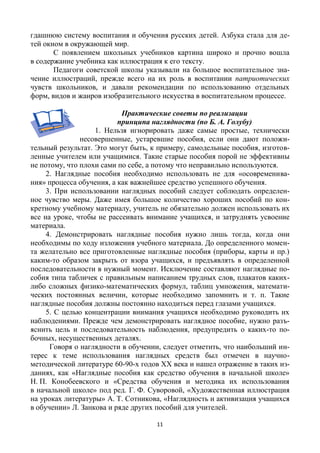 11
гдашнюю систему воспитания и обучения русских детей. Азбука стала для де-
тей окном в окружающей мир.
С появлением школьных учебников картина широко и прочно вошла
в содержание учебника как иллюстрация к его тексту.
Педагоги советской школы указывали на большое воспитательное зна-
чение иллюстраций, прежде всего на их роль в воспитании патриотических
чувств школьников, и давали рекомендации по использованию отдельных
форм, видов и жанров изобразительного искусства в воспитательном процессе.
Практические советы по реализации
принципа наглядности (по Б. А. Голубу)
1. Нельзя игнорировать даже самые простые, технически
несовершенные, устаревшие пособия, если они дают положи-
тельный результат. Это могут быть, к примеру, самодельные пособия, изготов-
ленные учителем или учащимися. Такие старые пособия порой не эффективны
не потому, что плохи сами по себе, а потому что неправильно используются.
2. Наглядные пособия необходимо использовать не для «осовременива-
ния» процесса обучения, а как важнейшее средство успешного обучения.
3. При использовании наглядных пособий следует соблюдать определен-
ное чувство меры. Даже имея большое количество хороших пособий по кон-
кретному учебному материалу, учитель не обязательно должен использовать их
все на уроке, чтобы не рассеивать внимание учащихся, и затруднять усвоение
материала.
4. Демонстрировать наглядные пособия нужно лишь тогда, когда они
необходимы по ходу изложения учебного материала. До определенного момен-
та желательно все приготовленные наглядные пособия (приборы, карты и пр.)
каким-то образом закрыть от взора учащихся, и предъявлять в определенной
последовательности в нужный момент. Исключение составляют наглядные по-
собия типа табличек с правильным написанием трудных слов, плакатов каких-
либо сложных физико-математических формул, таблиц умножения, математи-
ческих постоянных величин, которые необходимо запомнить и т. п. Такие
наглядные пособия должны постоянно находиться перед глазами учащихся.
5. С целью концентрации внимания учащихся необходимо руководить их
наблюдениями. Прежде чем демонстрировать наглядное пособие, нужно разъ-
яснить цель и последовательность наблюдения, предупредить о каких-то по-
бочных, несущественных деталях.
Говоря о наглядности в обучении, следует отметить, что наибольший ин-
терес к теме использования наглядных средств был отмечен в научно-
методической литературе 60-90-х годов ХХ века и нашел отражение в таких из-
даниях, как «Наглядные пособия как средство обучения в начальной школе»
Н. П. Конобеевского и «Средства обучения и методика их использования
в начальной школе» под ред. Г. Ф. Суворовой, «Художественная иллюстрация
на уроках литературы» А. Т. Сотникова, «Наглядность и активизация учащихся
в обучении» Л. Занкова и ряде других пособий для учителей.
 