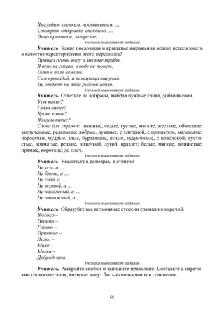 66
Выглядит крепким, подтянутым, …
Смотрит открыто, спокойно, …
Лицо приятное, загорелое, …
Ученики выполняют задание
Учитель. Какие пословицы и крылатые выражения можно использовать
в качестве характеристики этого персонажа?
Прошел огонь, воду и медные трубы.
В огне не горит, в воде не тонет.
Один в поле не воин.
Сам пропадай, а товарища выручай.
Не отдает ни пяди родной земли.
Ученики выполняют задание
Учитель. Ответьте на вопросы, выбрав нужные слова, добавив свои.
Усы какие?
Глаза какие?
Брови какие?
Волосы какие?
Слова для справок: пышные, седые, густые, мягкие, жесткие, обвисшие,
закрученные, реденькие; добрые, лукавые, с хитрецой, с прищуром, маленькие,
поросячьи, мудрые, злые, буравящие, ясные, задумчивые, с поволокой; кусти-
стые, лохматые, редкие, ниточкой, дугой, вразлет; белые, мягкие, волнистые,
прямые, короткие, до плеч.
Ученики выполняют задание
Учитель. Увеличьте в размерах, в степени
Не усы, а …
Не брови, а …
Не сила, а …
Не верный, а …
Не надежный, а …
Не отважный, а …
Ученики выполняют задание
Учитель. Образуйте все возможные степени сравнения наречий.
Высоко –
Пышно –
Горько –
Приятно –
Легко –
Мило –
Мягко –
Добродушно –
Ученики выполняют задание
Учитель. Раскройте скобки и запишите правильно. Составьте с наречи-
ями словосочетания, которые могут быть использованы в сочинении.
 