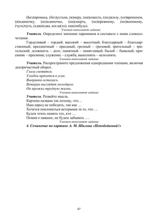 67
(Без)промаха, (без)устали, (в)меру, (на)совесть, (под)силу, (со)временем,
(в)одиночку, (по)одиночке, (на)смерть, (по)прежнему, (по)военному,
(чуть)чуть, (едва)едва, когда(то), как(нибудь).
Ученики выполняют задание
Учитель. Определите значение паронимов и составьте с ними словосо-
четания.
Горделивый – гордый; высокий – высотный; благодарный – благодар-
ственный; праздничный – праздный; грозный – грозовой; зрительный – зри-
тельский; должность – долг; памятный – памятливый; былой – бывалый; при-
емник – преемник; служение – служба; выполнить – исполнить.
Ученики выполняют задание
Учитель. Распространите предложения однородными членами, включая
деепричастный оборот.
Глаза светятся.
Улыбка прячется в усах.
Выправка осталась.
Ветеран выглядит молодцом.
Он прожил трудную жизнь.
Ученики выполняют задание
Учитель. Развейте мысль.
Картина названа так потому, что…
Наш народ не победить, так как …
Хочется поклониться ветеранам за то, что …
Будем чтить память тех, кто …
Помня о павших, не будем забывать ….
Ученики выполняют задание
4. Сочинение по картине А. М. Шилова «Непобедимый!»
 