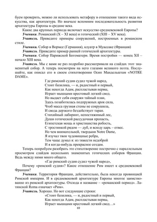 69
буем проверить, можно ли использовать метафору в отношении такого вида ис-
кусства, как архитектура. Но вначале вспомним последовательность развития
архитектуры Европы в средние века.
Какие два крупных периода включает искусство средневековой Европы?
Ученики. Романский (X – XI века) и готический (XIII – XV века).
Учитель. Приведите примеры сооружений, построенных в романском
стиле.
Ученики. Собор в Вормсе (Германия), клуатр в Муассаке (Франция)
Учитель. Приведите пример ранней готической архитектуры.
Ученики. Собор Парижской Богоматери. Время постройки — конец XII –
начало XIII века.
Учитель. Мы с вами не раз подробно рассматривали на слайдах этот зна-
менитый собор. А теперь посмотрим на него глазами великого поэта. Послу-
шайте, как описал его в своем стихотворении Осип Мандельштам «NOTRE
DAME».
Где римский судия судил чужой народ,
Стоит базилика, — и, радостный и первый,
Как некогда Адам, распластывая нервы,
Играет мышцами крестовый легкий свод.
Но выдает себя снаружи тайный план,
Здесь позаботилась подпружных арок сила,
Чтоб масса грузная стены не сокрушила,
И свода дерзкого бездействует таран.
Стихийный лабиринт, непостижимый лес,
Души готической рассудочная пропасть,
Египетская мощь и христианства робость,
С тростинкой рядом — дуб, и всюду царь – отвес.
Но чем внимательней, твердыня Notre Dame,
Я изучал твои чудовищные ребра,
Тем чаще думал я: из тяжести недоброй
И я когда-нибудь прекрасное создам.
Теперь попробуем разобрать это стихотворение построчно с параллельным
просмотром слайдов нескольких знаменитых готических соборов Франции.
Ведь между ними много общего.
«Где римский судия судил чужой народ»,
Почему «римский судия»? Какое отношение Рим имеет к средневековой
Франции?
Ученики. Территория Франции, действительно, была некогда провинцией
Римской империи. И в средневековой архитектуре Европы многое заимство-
ванно из римской архитектуры. Отсюда и название – «романский период». Ла-
тинской Roma означает «Рим».
Учитель. Хорошо. Но вот следующие строки:
«Стоит базилика, — и, радостный и первый,
Как некогда Адам, распластывая нервы,
Играет мышцами крестовый легкий свод…»
 