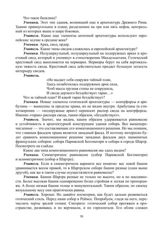 70
Что такое базилика?
Ученики. Этот тип здания, возникший еще в архитектуре Древнего Рима.
Здание прямоугольное в плане, разделенное на три или пять нефов, централь-
ный из которых выше и шире боковых.
Учитель. Какие еще элементы античной архитектуры используют евро-
пейские зодчие в средние века?
Ученики. Арка, свод, ордер.
Учитель. Какие типы сводов сложились в европейской архитектуре?
Ученики. Полуциркульный, полуциркульный на подпружных арках и кре-
стовый свод, который и упомянут в стихотворении Мандельштама. Готический
крестовый свод выполняется на нервюрах. Нервюры берут на себя вертикаль-
ную тяжесть свода. Крестовый свод действительно придает большую легкость
интерьеру сводов.
Учитель.
«Но выдает себя снаружи тайный план,
Здесь позаботилась подпружных арок сила,
Чтоб масса грузная стены не сокрушила,
И свода дерзкого бездействует таран…»
Что за тайный план? И какой таран бездействует?
Ученики. Новые элементы готической архитектуры — контрфорсы и арк-
бутаны — вынесены за пределы храма, их не видно внутри. Аркбутаны (в сти-
хотворении — «подпружные арки») переносят распор свода на контрфорсы.
Именно «таран» распора свода, таким образом, «бездействует».
Учитель. Значит, мы видим, каким образом удерживается равновесие
и устойчивость в архитектурной конструкции здания собора. Все вышепере-
численное — это составляющие его композиционного решения. Но мы помним,
что главным фасадом храма является западный фасад. И поэтому интересно бу-
дет сравнить композиционное решение западных фасадов двух знаменитых
французских соборов: собора Парижской Богоматери и собора в городе Шартр.
Посмотрите на слайды.
Какие два типа композиционного равновесия мы здесь видим?
Ученики. Симметричное равновесие (собор Парижской Богоматери)
и асимметричное (собор в Шартре).
Учитель. Если в симметричном варианте все понятно: вес левой башни
уравнивается весом правой, то в Шартрском соборе башни разные (одна выше
другой), как же в таком случае осуществляется равновесие?
Ученики. Башни Шартра разные не только по высоте, но и по массивно-
сти. Более высокая башня одновременно более стройная и легкая по пропорци-
ям. А более низкая башня толще и монументальней. Таким образом, по своему
визуальному весу они практически равны.
Учитель. Хорошо. Но давайте посмотрим, как будет дальше развиваться
готический стиль. Перед нами собор в Реймсе. Попробуем, гладя на него, пере-
числить черты зрелой готики. Смотрите: готический собор протяжен в про-
странстве, развиваясь и по вертикали, и по горизонтали. Его облик сложен
 
