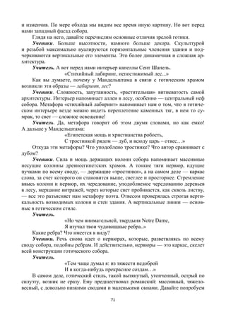 71
и изменчив. По мере обхода мы видим все время иную картину. Но вот перед
нами западный фасад собора.
Глядя на него, давайте перечислим основные отличия зрелой готики.
Ученики. Больше высотности, намного больше декора. Скульптурой
и резьбой максимально вуалируются горизонтальные членения здания и под-
черкиваются вертикальные его элементы. Это более динамичная и сложная ар-
хитектура.
Учитель. А вот перед нами интерьер капеллы Сент Шапель.
«Стихийный лабиринт, непостижимый лес...»
Как вы думаете, почему у Мандельштама в связи с готическим храмом
возникли эти образы — лабиринт, лес?
Ученики. Сложность, запутанность, «растительная» витиеватость самой
архитектуры. Интерьер напоминает аллеи в лесу, особенно — центральный неф
собора. Метафора «стихийный лабиринт» напоминает нам о том, что в готиче-
ском интерьере везде можно видеть переплетение каменных тяг, в нем то су-
мрак, то свет — сложное освещение!
Учитель. Да, метафора говорит об этом двумя словами, но как емко!
А дальше у Мандельштама:
«Египетская мощь и христианства робость,
С тростинкой рядом — дуб, и всюду царь – отвес…»
Откуда эти метафоры? Что уподоблено тростинке? Что автор сравнивает с
дубом?
Ученики. Сила и мощь держащих колонн собора напоминает массивные
несущие колонны древнеегипетских храмов. А тонкие тяги нервюр, идущие
пучками по всему своду, — держащие «тростинки», а на самом деле — каркас
слова, за счет которого он становится выше, светлее и просторнее. Стремление
ввысь колонн и нервюр, их чередование, уподобляемое чередованию деревьев
в лесу, мерцание витражей, через которые свет пробивается, как сквозь листву,
— все это разъясняет нам метафору поэта. Отвесом проверялась строгая верти-
кальность возводимых колонн и стен здания. А вертикальные линии — основ-
ные в готическом стиле.
Учитель.
«Но чем внимательней, твердыня Notre Dame,
Я изучал твои чудовищные ребра..»
Какие ребра? Что имеется в виду?
Ученики. Речь снова идет о нервюрах, которые, разветвляясь по всему
своду собора, подобны ребрам. И действительно, нервюры — это каркас, скелет
всей конструкции готического собора.
Учитель.
«Тем чаще думал я: из тяжести недоброй
И я когда-нибудь прекрасное создам…»
В самом деле, готический стиль, такой вытянутый, утонченный, острый по
силуэту, возник не сразу. Ему предшествовал романский: массивный, тяжело-
весный, с довольно низкими сводами и маленькими окнами. Давайте попробуем
 