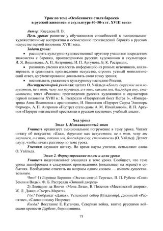 73
Урок по теме «Особенности стиля барокко
в русской живописи и скульптуре 40–50-х гг. XVIII века»
Автор: Киселева Н. В.
Цель урока: развитие у обучающихся способностей к эмоционально-
художественному восприятию и осмыслению произведений барокко в русском
искусстве первой половины XVIII века.
Задачи урока:
 расширять культурно-художественный кругозор учащихся посредством
знакомства с барокко, произведениями русских художников и скульпторов:
И. Я. Вишнякова, А. П. Антропова, И. П. Аргунова, Б. К. Растрелли;
 развивать умения извлекать информацию из разных источников, анали-
зировать и сравнивать произведения искусства, строить устный монологиче-
ский ответ, аргументированно доказывать свою точку зрения;
 воспитывать уважение к культурному наследию России.
Инструментарий учителя: цитата О. Уайльда «Благо, даруемое нам ис-
кусством, не в том, чему мы научимся, а в том, какими мы, благодаря ему, ста-
новимся»; текст «Рококо»; произведения русских художников и скульпторов
первой половины XVIII в.: Б. Растрелли «Портретный бюст Петра I», «Импера-
трица Анна Иоанновна с арапчонком», И. Вишняков «Портрет Сарры Элеоноры
Фермор», А. П. Антропов «Портрет статс-дамы А. М. Измайловой», И. П. Аргу-
нов «Портрет неизвестной крестьянки в русском костюме»; учебный диалог.
Ход урока
Этап 1. Мотивационный этап
Учитель организует эмоциональное погружение в тему урока. Читает
цитату об искусстве: «Благо, даруемое нам искусством, не в том, чему мы
научимся, а в том, какими мы, благодаря ему, становимся» (О. Уайльд). Делает
паузу, чтобы начать разговор по теме урока.
Ученики слушают цитату. Во время паузы учителя, осмысляют слова
О. Уайльда.
Этап 2. Формулирование темы и цели урока
Учитель подготавливает учащихся к теме урока. Сообщает, что тема
урока зашифрована в следующих произведениях (показывает на экране) и со-
бытиях. Необходимо ответить на вопросы одним словом — именем существи-
тельным.
Что? 1) Лоренцо Бернини «Экстаз святой Терезы», П. П. Рубенс «Союз
Земли и Воды», Ф. Б. Растрелли «Зимний дворец»
2) Леонардо да Винчи «Мона Лиза», В. Поленов «Московский дворик»,
Ж. Л. Давид «Смерть Марата»
Где? Рембрандт «Даная», Успенский собор (Владимир), Дионисий «Рас-
пятие», «Слово о полку Игореве»
Когда? Восстание Е. Пугачева, Северная война, взятие русскими вой-
сками крепости Дербент, бироновщина.
 