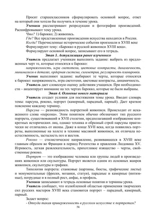74
Просит старшеклассников сформулировать основной вопрос, ответ
на который они хотели бы получить в течение урока.
Ученики рассматривают репродукции и фотографии произведений.
Расшифровывают тему урока.
Что? 1) барокко; 2) живопись.
Где? Все представленные произведения искусства находятся в России.
Когда? Перечисленные исторические события произошли в XVIII веке
Формулируют тему: «Барокко в русской живописи XVIII века».
Формулируют основной вопрос, записывают его в тетрадь.
Этап 3. Актуализация ранее изученного
Учитель предлагает ученикам выполнить задание: выбрать из предло-
женных черт те, которые относятся к барокко:
напряженность, игра светотени, цветовые контрасты, динамичность,
минимализм в деталях, ордерная система, симметрия, регулярность планировки.
Ученик выполняют задание: выбирают те черты, которые относятся
к барокко: напряженность, игра светотени, цветовые контрасты, динамичность.
Учитель дает словесную оценку действиям учащихся. При необходимо-
сти – акцентирует внимание на тех чертах барокко, которые не были выбраны.
Этап 4. Освоение нового материала
Учитель создает условия для постижения темы урока. Вводит словарь
темы: парсуна, рококо, портрет (камерный, парадный, парный). Дает краткое
пояснение каждому термину.
Парсуна — разновидность портретной живописи. Происходит от иска-
женного слова «персона». Этим понятием обычно обозначают тип русского
портрета, существовавший в XVII столетии, предполагавший изображение кон-
кретных исторических лиц, однако техника и образный строй парсуны практи-
чески не отличались от иконы. Даже в конце XVII века, когда появились порт-
реты, выполненные на холсте в технике масляной живописи, их отличала не-
естественность, застылость поз и жестов.
Рококо — стилистическое направление, развивавшееся в XVIII веке
главным образом во Франции в период Регентства и правления Людовика XV.
Игривость, легкая развлекательность, прихотливое изящество – черты, свой-
ственные рококо.
Портрет — это изображение человека или группы людей в произведе-
ниях живописи или скульптуры. Портрет является одним из основных жанров
живописи, скульптуры и графики.
Типология портрета: станковые (картины, бюсты, графические листы)
и монументальные (фрески, мозаики, статуи), парадные и камерные (интим-
ные), погрудные и в полный рост, анфас, в профиль.
Ученики записывают в тетрадь основные понятия и термины урока.
Учитель сообщает, что излюбленной областью применения творческих
сил русских мастеров XVIII века становится портрет – парадный, камерный,
парный.
Задает вопрос:
- Откуда такая приверженность в русском искусстве к портретам?
 