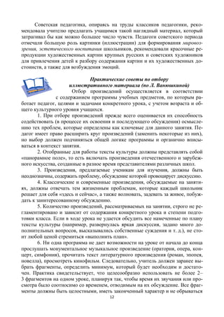 12
Советская педагогика, опираясь на труды классиков педагогики, реко-
мендовала учителю предлагать учащимся такой наглядный материал, который
затрагивал бы как можно большее число чувств. Педагоги советского периода
отмечали большую роль картинки (иллюстрации) для формирования мировоз-
зрения, эстетического воспитания школьников, рекомендовали красочные ре-
продукции художественных картин крупных русских и советских художников
для привлечения детей к разбору содержания картин и их художественных до-
стоинств, а также для возбуждения эмоций.
Практические советы по отбору
иллюстративного материала (по Л. Ванюшкиной)
Отбор произведений осуществляется в соответствии
с содержанием программы учебных предметов, по которым ра-
ботает педагог, целями и задачами конкретного урока, с учетом возраста и об-
щего культурного уровня учащихся.
1. При отборе произведений прежде всего оценивается их способность
содействовать (в процессе их освоения и последующего обсуждения) осмысле-
нию тех проблем, которые определены как ключевые для данного занятия. Пе-
дагог имеет право расширить круг произведений (заменить некоторые из них),
но выбор должен подчиняться общей логике программы и органично вписы-
ваться в контекст занятия.
2. Отобранные для работы тексты культуры должны представлять собой
«панорамное поле», то есть включать произведения отечественного и зарубеж-
ного искусства, созданные в разное время представителями различных школ.
3. Произведения, предлагаемые ученикам для изучения, должны быть
неоднозначны, содержать проблему, обсуждение которой провоцирует дискуссию.
4. Классические и современные произведения, обсуждаемые на заняти-
ях, должны отвечать тем жизненным проблемам, которые каждый школьник
решает для себя «здесь и сейчас», а также волновать, задевать за живое, побуж-
дать к заинтересованному обсуждению.
5. Количество произведений, рассматриваемых на занятии, строго не ре-
гламентировано и зависит от содержания конкретного урока и степени подго-
товки класса. Если в ходе урока не удается обсудить все намеченные по плану
тексты культуры (например, развернулась яркая дискуссия, задано много до-
полнительных вопросов, высказывались собственные суждения и т. д.), не сто-
ит любой ценой стремиться «выполнить план».
6. Ни одна программа не дает возможности на уроке от начала до конца
прослушать монументальное музыкальное произведение (оратория, опера, кон-
церт, симфония), прочитать текст литературного произведения (роман, эпопея,
новелла), просмотреть кинофильм. Следовательно, учитель должен заранее вы-
брать фрагменты, определить минимум, который будет необходим и достато-
чен. Практика свидетельствует, что целесообразно использовать не более 2–
3 фрагментов на одном уроке, планируя так, чтобы время их звучания или про-
смотра было соотносимо со временем, отводимым на их обсуждение. Все фраг-
менты должны быть целостными, иметь законченный характер и не обрываться
 