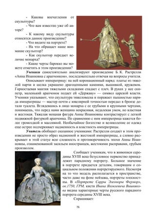 76
- Каковы впечатления от
скульптуры?
- Что вам известно уже об ав-
торе?
- К какому виду скульптуры
относится данное произведение?
- Что видите на портрете?
- На что обращает наше вни-
мание скульптор?
- Как скульптор передает ве-
личие монарха?
- Какие черты барокко вы мо-
жете отметить в этом произведении?
Ученики самостоятельно анализируют произведение Б. К. Растрелли
«Анна Иоанновна с арапчонком», последовательно отвечая на вопросы учителя.
Описывают императрицу: на ней коронационный наряд: платье из тяже-
лой парчи и шелка украшено драгоценными камнями, вышивкой, кружевом.
Горностаевая мантия тяжелыми складками спадает с плеч. В руках у нее ски-
петр, маленький арапчонок подает ей «Державу» — символ царской власти.
Ученики указывают, что скульптура тяжеловесна и поражает пышностью наря-
да императрицы — мастер почти с ювелирной точностью передал в бронзе де-
тали туалета. Вглядевшись в лицо монарха с ее грубыми и крупными чертами,
понимаешь, что перед нами женщина некрасивая, недалекая умом, но властная
и жестокая. Тяжелая мощная фигура Анны Иоанновны контрастирует с легкой
подвижной фигуркой арапчонка. По сравнению с ним императрица кажется бо-
лее громоздкой и массивной. Необычайное богатство и великолепие ее одежд
еще острее подчеркивает надменность и властность императрицы.
Учитель обобщает сказанное учениками: Растрелли создает в этом про-
изведении не просто образ надменной и жестокой императрицы, а словно рас-
крывает в этой статуе всю сложность и противоречивость эпохи Анны Иоан-
новны, ознаменованной засильем иностранцев, жестокими расправами, грубым
произволом.
Сообщает ученикам, что в живописи сере-
дины XVIII века безусловное первенство принад-
лежит парадному портрету. Большое значение
в портрете придается деталям, говорящим о со-
циальном положении портретируемого. Несмотря
на то что модель располагается в пространстве,
часто даже на фоне пейзажа, портреты плоскост-
ны. В «Портрете Сарры Элеоноры Фермор»,
ок.1750, ГРМ, кисти Ивана Яковлевича Вишняко-
ва видны характерные черты русского парадного
портрета середины XVIII века.
Спрашивает:
 