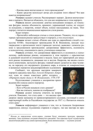 77
- Каковы ваши впечатления от этого произведения?
- Какие средства использует автор для создания этого образа? Что вам
кажется непривычным?
Ученики слушают учителя. Рассматривают портрет. Делятся впечатлени-
ями о портрете. Пытаются объяснить, что для них непривычно в этом портрете.
Учитель вносит дополнения: девочка неподвижно позирует, ее тонень-
кая фигурка лишена объемности, орнамент, украшающий платье, не следует
за складками, а напротив, ломает объем, плоско накладываясь на ткань. Этот
портрет считается национальным вариантом стиля рококо.
Задает вопрос:
- Прочитайте небольшую статью о стиле рококо. Укажите, что из харак-
терных признаков рококо присутствует в портрете, а что отсутствует.
Ученики читают статью «Рококо как один из европейских стилей в ис-
кусстве XVIII». Анализируют произведение И. Я. Вишнякова, находят под-
тверждение в прочитанном тексте (приводят цитаты), выявляют элементы ро-
коко в предложенном произведении: декоративная эффектность, склонность
к психологизму, изысканность цвета, утонченное изящество.
Учитель уточняет, что декоративная эффектность и склонность к психо-
логизму, свойственные рококо, соединяются в этом портрете с серьезностью
и душевной теплотой по отношению к модели. Здесь нет характерной для запад-
ного рококо подвижности, динамики поз и жестов. Напротив, мы видим статич-
ность композиции, застылость фигуры; главный акцент делается на лицо челове-
ка, на передачу его внутреннего духовного мира, в отличие от поверхностных
и жеманных портретов западноевропейских художников.
Сообщает, что крупным мастером камерного
портрета середины века был Алексей Петрович Антро-
пов, одна из самых известных работ которого —
«Портрет статс-дамы А. М. Измайловой», 1759, ГТГ
Подготавливает учащихся к восприятию произ-
ведения (без показа самого портрета).
Задает вопрос:
- Кого в России называли статс-дамами?
- Как вы считаете, какими их изображали?
Ученики делают попытку ответить на вопрос
учителя. Поясняют, что статс-дама — это высшее при-
дворное звание женщины из привилегированного сословия, состоящей в свите
царствующей особы (в Российском государстве до 1917 г.). Пытаются описать
статс-даму5
.
Учитель информирует учащихся о том, что за Алексеем Антроповым
закрепилось амплуа «художника стариков и старух», так как мастера не при-
5
Исходя из определения «статс-дамы», ученики будут описывать молодую, красивую
женщину. Здесь возникает ситуация обманутого ожидания. Тем серьезнее будет осуществлена
аналитическая работа над самим произведением, более внимательным — изучение деталей.
 