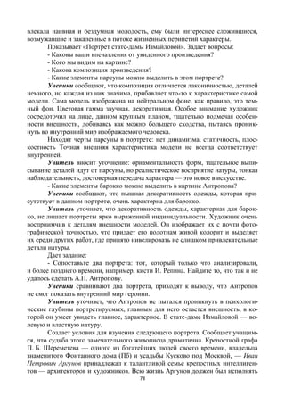 78
влекала наивная и бездумная молодость, ему были интереснее сложившиеся,
возмужавшие и закаленные в потоке жизненных перипетий характеры.
Показывает «Портрет статс-дамы Измайловой». Задает вопросы:
- Каковы ваши впечатления от увиденного произведения?
- Кого мы видим на картине?
- Какова композиция произведения?
- Какие элементы парсуны можно выделить в этом портрете?
Ученики сообщают, что композиция отличается лаконичностью, деталей
немного, но каждая из них значима, прибавляет что-то к характеристике самой
модели. Сама модель изображена на нейтральном фоне, как правило, это тем-
ный фон. Цветовая гамма звучная, декоративная. Особое внимание художник
сосредоточил на лице, данном крупным планом, тщательно подмечая особен-
ности внешности, добиваясь как можно большего сходства, пытаясь проник-
нуть во внутренний мир изображаемого человека.
Находят черты парсуны в портрете: нет динамизма, статичность, плос-
костность Точная внешняя характеристика модели не всегда соответствует
внутренней.
Учитель вносит уточнение: орнаментальность форм, тщательное выпи-
сывание деталей идут от парсуны, но реалистическое восприятие натуры, тонкая
наблюдательность, достоверная передача характера — это новое в искусстве.
- Какие элементы барокко можно выделить в картине Антропова?
Ученики сообщают, что пышная декоративность одежды, которая при-
сутствует в данном портрете, очень характерна для барокко.
Учитель уточняет, что декоративность одежды, характерная для барок-
ко, не лишает портреты ярко выраженной индивидуальности. Художник очень
восприимчив к деталям внешности моделей. Он изображает их с почти фото-
графической точностью, что придает его полотнам живой колорит и выделяет
их среди других работ, где принято нивелировать не слишком привлекательные
детали натуры.
Дает задание:
- Сопоставьте два портрета: тот, который только что анализировали,
и более позднего времени, например, кисти И. Репина. Найдите то, что так и не
удалось сделать А.П. Антропову.
Ученики сравнивают два портрета, приходят к выводу, что Антропов
не смог показать внутренний мир героини.
Учитель уточняет, что Антропов не пытался проникнуть в психологи-
ческие глубины портретируемых, главным для него остается внешность, в ко-
торой он умеет увидеть главное, характерное. В статс-даме Измайловой — во-
левую и властную натуру.
Создает условия для изучения следующего портрета. Сообщает учащим-
ся, что судьба этого замечательного живописца драматична. Крепостной графа
П. Б. Шереметева — одного из богатейших людей своего времени, владельца
знаменитого Фонтанного дома (Пб) и усадьбы Кусково под Москвой, — Иван
Петрович Аргунов принадлежал к талантливой семье крепостных интеллиген-
тов — архитекторов и художников. Всю жизнь Аргунов должен был исполнять
 