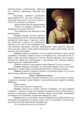 79
многочисленные хозяйственные обязанно-
сти. Главным призванием Аргунова был
портрет.
Предлагает учащимся рассмотреть
произведение И. П. Аргунова «Портрет не-
известной крестьянки в русском костюме»,
1784, ГТГ и ответить на вопросы:
- Ваши впечатления от произведения?
- Можно ли говорить конкретно, кто
изображен на полотне? Почему?
- Что необычного вы заметили в этом
произведении?
Ученики слушают учителя. Анализи-
руют произведение И. П. Аргунова «Портрет
неизвестной крестьянки в русском костю-
ме». Приходят к выводу, что необычность
картины в том, что на ней изображена про-
стая женщина, крестьянка. Отличает произведение также простота крестьян-
ского костюма, строго, почти сурово выписанное, скорее вылепленное или вы-
точенное лицо крестьянки.
Учитель сообщает ученикам, что этот портрет написан на закате жизни
художника. Спокойное, простое лицо, естественная поза, лучистый взгляд го-
ворят о мире духовной гармонии и чистоты. Ясность рисунка, чистота цвета,
достоинство образа уже приближают к классицизму. Но элементы барокко
можно выделить. Спрашивает ребят:
- Можно ли найти в этом портрете черты барокко? Если да, то какие?
Ученики обращают внимание, что признаков барокко здесь очень мало,
например, их можно увидеть в выписывании богатых элементов одежды.
Учитель подводит учащихся к выводу, что данный портрет это, по сути,
мостик между барокко и классицизмом.
Этап 5. Подведение итогов
Учитель предлагает ученикам вспомнить все, о чем шла речь на уроке,
и выделить основные черты барокко в русской живописи первой половины
XVIII века.
Задает вопрос:
-Какова роль барокко в портрете?
Ученики отвечают на вопрос учителя. Сообщают, что роль барокко
в портрете— показать не простого человека, но важную особу во всем блеске ее
высокого социального положения. Отсюда обилие аксессуаров, призванных
подчеркнуть это положение, театральная парадность, позы.
Учитель вносит дополнение: модель изображается на фоне пейзажа или
интерьера, но непременно на первом плане, часто в полный рост, как бы подав-
ляя своим величием окружающее пространство.
- В чем особенность русского барокко?
 