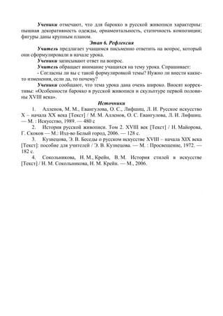 80
Ученики отмечают, что для барокко в русской живописи характерны:
пышная декоративность одежды, орнаментальность, статичность композиции;
фигуры даны крупным планом.
Этап 6. Рефлексия
Учитель предлагает учащимся письменно ответить на вопрос, который
они сформулировали в начале урока.
Ученики записывают ответ на вопрос.
Учитель обращает внимание учащихся на тему урока. Спрашивает:
- Согласны ли вы с такой формулировкой темы? Нужно ли внести какие-
то изменения, если да, то почему?
Ученики сообщают, что тема урока дана очень широко. Вносят коррек-
тивы: «Особенности барокко в русской живописи и скульптуре первой полови-
ны XVIII века».
Источники
1. Алленов, М. М., Евангулова, О. С., Лифшиц, Л. И. Русское искусство
X – начала XX века [Текст] / М. М. Алленов, О. С. Евангулова, Л. И. Лифшиц.
— М. : Искусство, 1989. — 480 с
2. История русской живописи. Том 2. XVIII век [Текст] / Н. Майорова,
Г. Скоков — М.: Изд-во Белый город, 2006. — 128 с.
3. Кузнецова, Э. В. Беседы о русском искусстве XVIII – начала XIX века
[Текст]: пособие для учителей / Э. В. Кузнецова. — М. : Просвещение, 1972. —
182 с.
4. Сокольникова, Н. М., Крейн, В. М. История стилей в искусстве
[Текст] / Н. М. Сокольникова, Н. М. Крейн. — М., 2006.
Интернет-ресурсы
1. Антропов А. П. Портрет статс-дамы А.М. Измайловой //
https://holstshop.ru/media/hires/aleksei-petrovich-antropov/120132.jpg
2. Аргунов И. П. Портрет неизвестной крестьянки в русском костюме //
http://blistar.net/images/photos/95b433629728ae605877c8ae72bb2ecc.jpg
3. Вишняков И. Я. Портрет Сары Фермор //
http://jivopis.org/gallery/zoom2/rusx18_2/Vishnyakov-Ivan-1699-1761.-Portret-
Sarry-Eleonory-Fermor.-Okolo-1750_d62de.jpg
4. Растрелли Б. Анна Иоанновна с арапчонком //
http://www.hellopiter.ru/image/russianmuz_1065.jpg
5. Растрелли Б. Бюст Петра I // http://hello-museum.ru/wp-
content/uploads/2015/09/12
 
