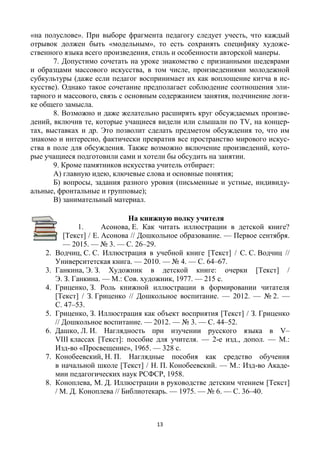 13
«на полуслове». При выборе фрагмента педагогу следует учесть, что каждый
отрывок должен быть «модельным», то есть сохранять специфику художе-
ственного языка всего произведения, стиль и особенности авторской манеры.
7. Допустимо сочетать на уроке знакомство с признанными шедеврами
и образцами массового искусства, в том числе, произведениями молодежной
субкультуры (даже если педагог воспринимает их как воплощение китча в ис-
кусстве). Однако такое сочетание предполагает соблюдение соотношения эли-
тарного и массового, связь с основным содержанием занятия, подчинение логи-
ке общего замысла.
8. Возможно и даже желательно расширять круг обсуждаемых произве-
дений, включив те, которые учащиеся видели или слышали по ТV, на концер-
тах, выставках и др. Это позволит сделать предметом обсуждения то, что им
знакомо и интересно, фактически превратив все пространство мирового искус-
ства в поле для обсуждения. Также возможно включение произведений, кото-
рые учащиеся подготовили сами и хотели бы обсудить на занятии.
9. Кроме памятников искусства учитель отбирает:
А) главную идею, ключевые слова и основные понятия;
Б) вопросы, задания разного уровня (письменные и устные, индивиду-
альные, фронтальные и групповые);
В) занимательный материал.
На книжную полку учителя
1. Асонова, Е. Как читать иллюстрации в детской книге?
[Текст] / Е. Асонова // Дошкольное образование. — Первое сентября.
— 2015. — № 3. — С. 26–29.
2. Водчиц, С. С. Иллюстрация в учебной книге [Текст] / С. С. Водчиц //
Университетская книга. — 2010. — № 4. — С. 64–67.
3. Ганкина, Э. З. Художник в детской книге: очерки [Текст] /
Э. З. Ганкина. — М.: Сов. художник, 1977. — 215 с.
4. Гриценко, З. Роль книжной иллюстрации в формировании читателя
[Текст] / З. Гриценко // Дошкольное воспитание. — 2012. — № 2. —
С. 47–53.
5. Гриценко, З. Иллюстрация как объект восприятия [Текст] / З. Гриценко
// Дошкольное воспитание. — 2012. — № 3. — С. 44–52.
6. Дашко, Л. И. Наглядность при изучении русского языка в V–
VIII классах [Текст]: пособие для учителя. — 2-е изд., допол. — М.:
Изд-во «Просвещение», 1965. — 328 с.
7. Конобеевский, Н. П. Наглядные пособия как средство обучения
в начальной школе [Текст] / Н. П. Конобеевский. — М.: Изд-во Акаде-
мии педагогических наук РСФСР, 1958.
8. Коноплева, М. Д. Иллюстрации в руководстве детским чтением [Текст]
/ М. Д. Коноплева // Библиотекарь. — 1975. — № 6. — С. 36–40.
 
