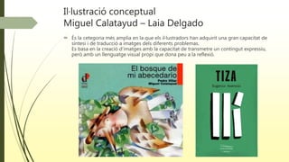 Il·lustració conceptual
Miguel Calatayud – Laia Delgado
 És la cetegoria més amplia en la que els il·lustradors han adquirit una gran capacitat de
síntesi i de traducció a imatges dels diferents problemas.
Es basa en la creació d’imatges amb la capacitat de transmetre un contingut expressiu,
però amb un llenguatge visual propi que dona peu a la reflexió.
 