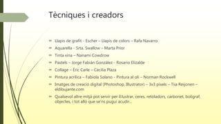 Tècniques i creadors
 Llapis de grafit - Escher – Llapis de colors – Rafa Navarro
 Aquarella - Srta. Swallow – Marta Prior
 Tinta xina – Nanami Cowdrow
 Pastels – Jorge Fabián González - Rosario Elizalde
 Collage – Éric Carle – Cecilia Plaza
 Pintura acrílica – Fabiola Solano - Pintura al oli – Norman Rockwell
 Imatges de creació digital (Photoshop, Illustrator) – 3x3 píxels – Tiia Reijonen –
eldibujante.com
 Qualsevol altre mitjà pot servir per il·lustrar, ceres, retoladors, carbonet, bolígraf,
objectes, i tot allò que se’ns pugui acudir...
 