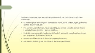 Finalment, assenyalar, que les sortides professionals per un il·lustrador són ben
nombroses
 Es poden aplicar a dissenys de portades de llibres, discs, cartells, flyers, publicitat
gràfica, disseny web, etc
 Per narrativa, com hem dit, novel·les gràfiques, còmics, sobretot contes i llibres
il·lustrats, llibres científics i tècnics, catàlegs.
 En àmbit cinematogràfic: background (fondos), animació, capçaleres i cortinetes
per programes de televisió i anuncis
 Disseny tèxtil i estampació de robes, papers pintats, etc
 Per premsa, humor gràfic o il·lustració d’articles periodístics
 