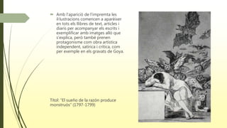  Amb l'aparició de l’impremta les
il·lustracions comencen a aparèixer
en tots els llibres de text, articles i
diaris per acompanyar els escrits i
exemplificar amb imatges allò que
s’explica, però també prenen
protagonisme com obra artística
independent, satírica i crítica, com
per exemple en els gravats de Goya.
Títol: “El sueño de la razón produce
monstruós” (1797-1799)
 