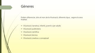 Gèneres
Podem diferenciar, dins el mon de la il·lustració, diferents tipus, segons la seva
finalitat:
 Il·lustració narrativa, infantil, juvenil o per adults
 Il·lustració publicitària
 Il·lustració científica
 Il·lustració tècnica
 Il·lustració creativa o conceptual
 