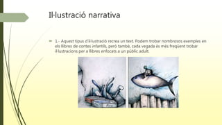 Il·lustració narrativa
 1.- Aquest tipus d’il·lustració recrea un text. Podem trobar nombrosos exemples en
els llibres de contes infantils, però també, cada vegada és més freqüent trobar
il·lustracions per a llibres enfocats a un públic adult.
 