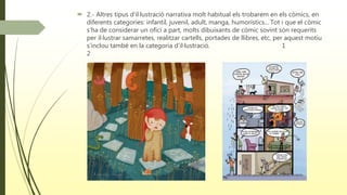  2.- Altres tipus d’il·lustració narrativa molt habitual els trobarem en els còmics, en
diferents categories: infantil, juvenil, adult, manga, humorístics... Tot i que el còmic
s’ha de considerar un ofici a part, molts dibuixants de còmic sovint són requerits
per il·lustrar samarretes, realitzar cartells, portades de llibres, etc, per aquest motiu
s’inclou també en la categoria d’il·lustració. 1
2
 