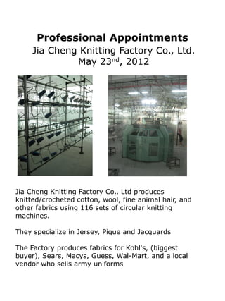 Professional Appointments
     Jia Cheng Knitting Factory Co., Ltd.
              May 23nd, 2012




Jia Cheng Knitting Factory Co., Ltd produces
knitted/crocheted cotton, wool, fine animal hair, and
other fabrics using 116 sets of circular knitting
machines.

They specialize in Jersey, Pique and Jacquards

The Factory produces fabrics for Kohl's, (biggest
buyer), Sears, Macys, Guess, Wal-Mart, and a local
vendor who sells army uniforms
 